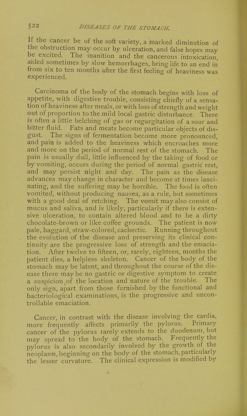 If the cancer be of the soft variety, a marked diminution of the obstruction may occur by ulceration, and false hopes may be excited. The inanition and the cancerous intoxication, aided sometimes by slow hemorrhages, bring life to an end in from six to ten months after the first feeling of heaviness was experienced. Carcinoma of the body of the stomach begins with loss of appetite, with digestive trouble, consisting chiefly of a sensa- tion of heaviness after meals, or with loss of strength and weight out of proportion to the mild local gastric disturbance. There is often a little belching of gas or regurgitation of a sour and bitter fluid. Fats and meats become particular objects of dis- gust. The signs of fermentation become more pronounced, and pain is added to the heaviness which encroaches more and more on the period of normal rest of the stomach. The pain is usually dull, little influenced by the taking of food or by vomiting, occurs during the period of normal gastric rest, and may persist night and day. The pain as the disease advances may change in character and become at times lanci- nating, and the suffering may be horrible. The food is often vomited, without producing nausea, as a rule, but sometimes with a good deal of retching. The vomit may also consist of mucus and saliva, and is likely, particularly if there is exten- sive ulceration, to contain altered blood and to be a dirty chocolate-brown or like coffee grounds. The patient is now pale, haggard, straw-colored, cachectic. Running throughout the evolution of the disease and preserving its clinical con- tinuity are the progressive loss of strength and the emacia- tion. After twelve to fifteen, or, rarely, eighteen, months the patient dies, a helpless skeleton. Cancer of the body of the stomach maybe latent, and throughout the course of the dis- ease there maybe no gastric or digestive symptom to create a suspicion ^of the location and nature of the trouble. The only sign, apart from those furnished by the functional and bacteriological examinations, is the progressive and uncon- trollable emaciation. Cancer, in contrast with the disease involving the cardia, more frequently affects primarily the pylorus. Primary cancer of the pylorus rarely extends to the duodenum, but may spread to the body of the stomach. Frequently the pylorus is also secondarily involved by the growth of the neoplasm, beginning on the body of the stomach, particularly the lesser curvature. The clinical expression is modified by