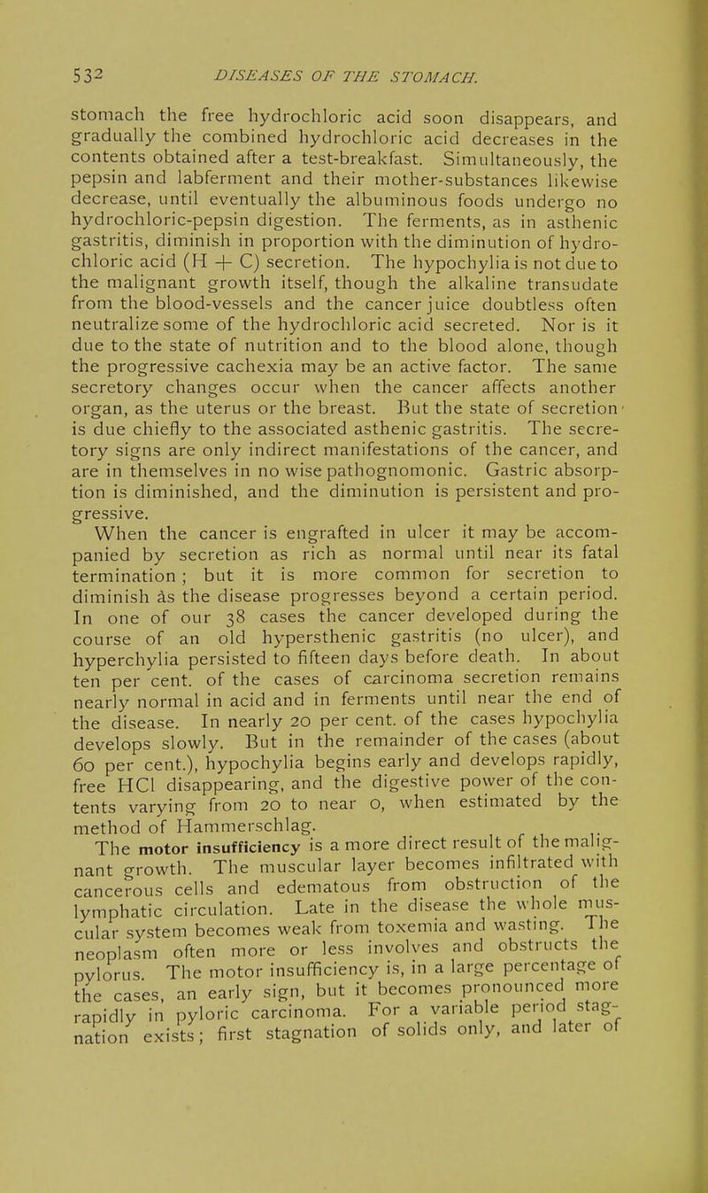 Stomach the free hydrochloric acid soon disappears, and gradually the combined hydrochloric acid decreases in the contents obtained after a test-breakfast. Simultaneously, the pepsin and labferment and their mother-substances likewise decrease, until eventually the albuminous foods undergo no hydrochloric-pepsin digestion. The ferments, as in asthenic gastritis, diminish in proportion with the diminution of hydro- chloric acid (H + C) secretion. The hypochyliais not due to the malignant growth itself, though the alkaline transudate from the blood-vessels and the cancer juice doubtless often neutralize some of the hydrochloric acid secreted. Nor is it due to the state of nutrition and to the blood alone, though the progressive cachexia may be an active factor. The same secretory changes occur when the cancer affects another organ, as the uterus or the breast. But the state of secretion ■ is due chiefly to the associated asthenic gastritis. The secre- tory signs are only indirect manifestations of the cancer, and are in themselves in no wise pathognomonic. Gastric absorp- tion is diminished, and the diminution is persistent and pro- gressive. When the cancer is engrafted in ulcer it may be accom- panied by secretion as rich as normal until near its fatal termination ; but it is more common for secretion to diminish as the disease progresses beyond a certain period. In one of our 38 cases the cancer developed during the course of an old hypersthenic gastritis (no ulcer), and hyperchylia persisted to fifteen days before death. In about ten per cent, of the cases of carcinoma secretion remains nearly normal in acid and in ferments until near the end of the disease. In nearly 20 per cent, of the cases hypochylia develops slowly. But in the remainder of the cases (about 60 per cent.), hypochylia begins early and develops rapidly, free HCl disappearing, and the digestive power of the con- tents varying from 20 to near O, when estimated by the method of Hammerschlag. The motor insufficiency is a more direct result of the malig- nant growth. The muscular layer becomes infiltrated with cancerous cells and edematous from obstruction of the lymphatic circulation. Late in the disease the whole rmis- cular system becomes weak from toxemia and wasting. T he neoplasm often more or less involves and obstructs the pylorus The motor insufficiency is, in a large percentage of the cases, an early sign, but it becomes pronounced more rapidly in pyloric carcinoma. For a variable period stag- nation exists; first stagnation of solids only, and later of