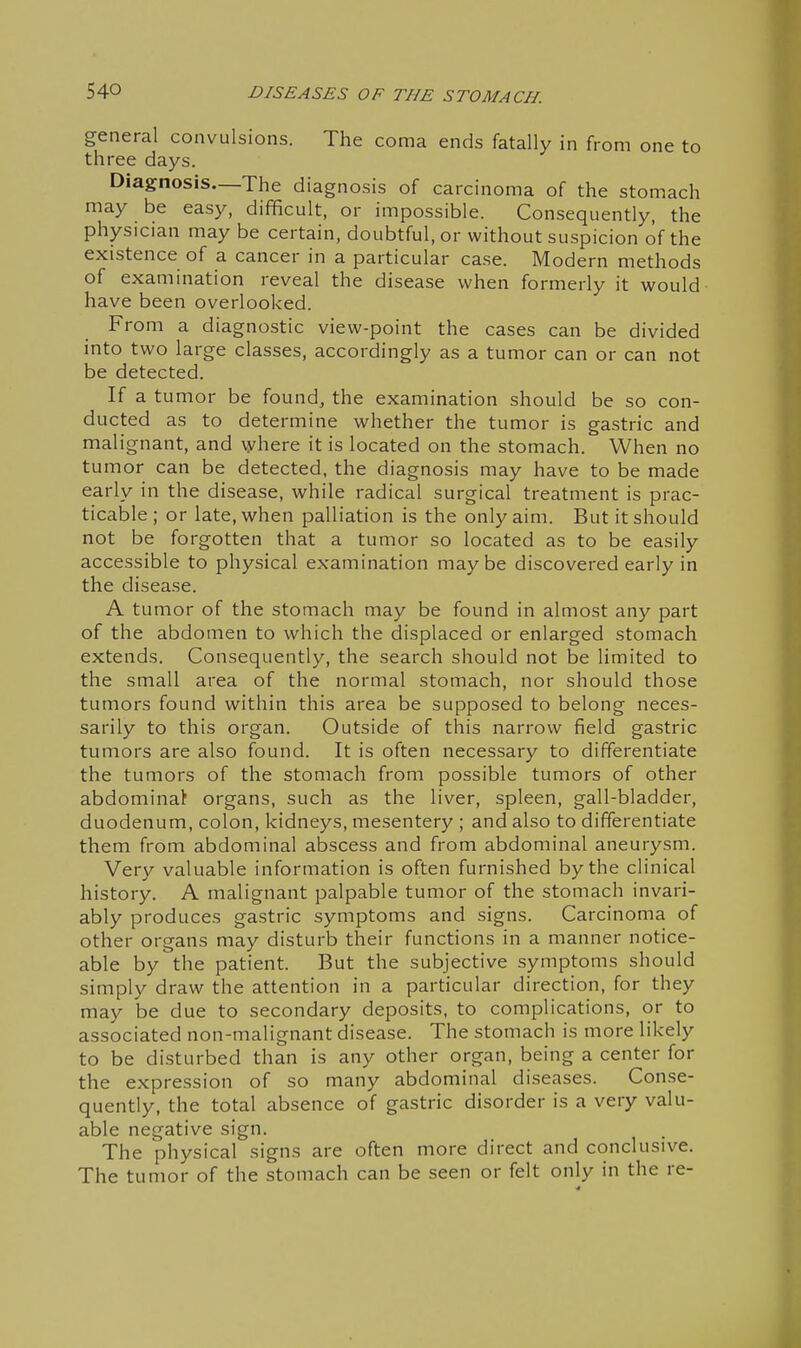 general convulsions. The coma ends fatally in from one to three days. Diagnosis—The diagnosis of carcinoma of the stomach may be easy, difficult, or impossible. Consequently, the physician may be certain, doubtful, or without suspicion of the existence of a cancer in a particular case. Modern methods of examination reveal the disease when formerly it would have been overlooked. From a diagnostic view-point the cases can be divided into two large classes, accordingly as a tumor can or can not be detected. If a tumor be found, the examination should be so con- ducted as to determine whether the tumor is gastric and malignant, and where it is located on the stomach. When no tumor can be detected, the diagnosis may have to be made early in the disease, while radical surgical treatment is prac- ticable; or late, when palliation is the only aim. But it should not be forgotten that a tumor so located as to be easily accessible to physical examination maybe discovered early in the disease. A tumor of the stomach may be found in almost any part of the abdomen to which the displaced or enlarged stomach extends. Consequently, the search should not be limited to the small area of the normal stomach, nor should those tumors found within this area be supposed to belong neces- sarily to this organ. Outside of this narrow field gastric tumors are also found. It is often necessary to differentiate the tumors of the stomach from possible tumors of other abdominal organs, such as the liver, spleen, gall-bladder, duodenum, colon, kidneys, mesentery ; and also to differentiate them from abdominal abscess and from abdominal aneurysm. Very valuable information is often furnished by the clinical history. A malignant palpable tumor of the stomach invari- ably produces gastric symptoms and signs. Carcinoma of other organs may disturb their functions in a manner notice- able by the patient. But the subjective symptoms should simply draw the attention in a particular direction, for they may be due to secondary deposits, to complications, or to associated non-malignant disease. The stomach is more likely to be disturbed than is any other organ, being a center for the expression of so many abdominal diseases. Conse- quently, the total absence of gastric disorder is a very valu- able negative sign. The physical signs are often more direct and conclusive. The tumor of the stomach can be seen or felt only in the re-