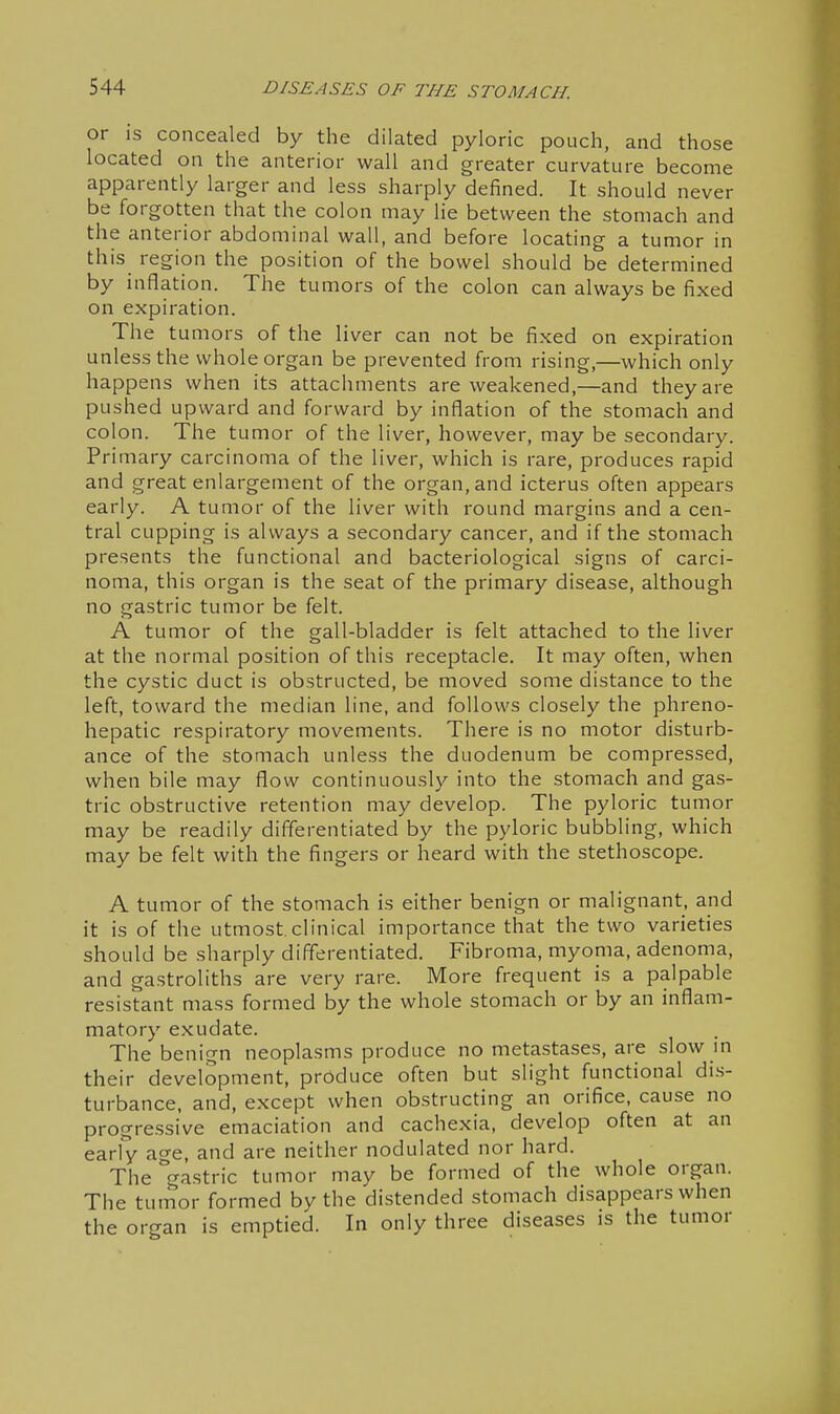 or IS concealed by the dilated pyloric pouch, and those located on the anterior wall and greater curvature become apparently larger and less sharply defined. It should never be forgotten that the colon may he between the stomach and the anterior abdominal wall, and before locating a tumor in this region the position of the bowel should be determined by inflation. The tumors of the colon can always be fixed on expiration. The tumors of the liver can not be fixed on expiration unless the whole organ be prevented from rising,—which only happens when its attachments are weakened,—and they are pushed upward and forward by inflation of the stomach and colon. The tumor of the liver, however, may be secondary. Primary carcinoma of the liver, which is rare, produces rapid and great enlargement of the organ, and icterus often appears early. A tumor of the liver with round margins and a cen- tral cupping is always a secondary cancer, and if the stomach presents the functional and bacteriological signs of carci- noma, this organ is the seat of the primary disease, although no gastric tumor be felt. A tumor of the gall-bladder is felt attached to the liver at the normal position of this receptacle. It may often, when the cystic duct is obstructed, be moved some distance to the left, toward the median line, and follows closely the phreno- hepatic respiratory movements. There is no motor disturb- ance of the stomach unless the duodenum be compressed, when bile may flow continuously into the stomach and gas- tric obstructive retention may develop. The pyloric tumor may be readily differentiated by the pyloric bubbling, which may be felt with the fingers or heard with the stethoscope. A tumor of the stomach is either benign or malignant, and it is of the utmost.clinical importance that the two varieties should be sharply differentiated. Fibroma, myoma, adenoma, and gastroliths are very rare. More frequent is a palpable resistant mass formed by the whole stomach or by an inflam- matory exudate. The benign neoplasms produce no metastases, are slow m their development, produce often but slight functional dis- turbance, and, except when obstructing an orifice, cause no progressive emaciation and cachexia, develop often at an early a^-e, and are neither nodulated nor hard. The gastric tumor may be formed of the whole organ. The tumor formed by the distended stomach disappears when the organ is emptied. In only three diseases is the tumor
