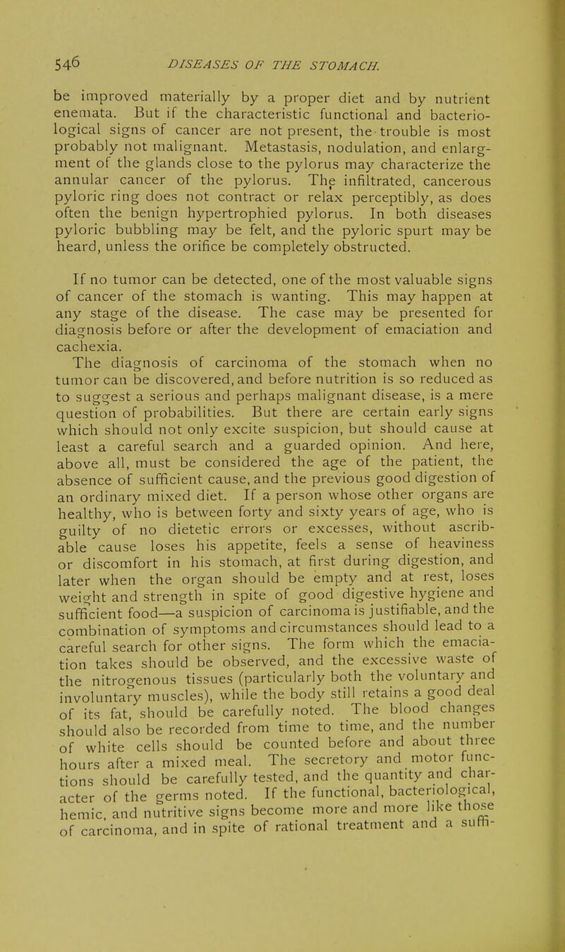 be improved materially by a proper diet and by nutrient enemata. But if the characteristic functional and bacterio- logical signs of cancer are not present, the trouble is most probably not malignant. Metastasis, nodulation, and enlarg- ment of the glands close to the pylorus may characterize the annular cancer of the pylorus. The infiltrated, cancerous pyloric ring does not contract or relax perceptibly, as does often the benign hypertrophied pylorus. In both diseases pyloric bubbling may be felt, and the pyloric spurt may be heard, unless the orifice be completely obstructed. If no tumor can be detected, one of the most valuable signs of cancer of the stomach is wanting. This may happen at any stage of the disease. The case may be presented for diagnosis before or after the development of emaciation and cachexia. The diagnosis of carcinoma of the stomach when no tumor can be discovered, and before nutrition is so reduced as to suggest a serious and perhaps malignant disease, is a mere question of probabilities. But there are certain early signs which should not only excite suspicion, but should cause at least a careful search and a guarded opinion. And here, above all, must be considered the age of the patient, the absence of sufficient cause, and the previous good digestion of an ordinary mixed diet. If a person whose other organs are healthy, who is between forty and sixty years of age, who is guilty of no dietetic errors or excesses, without ascrib- able cause loses his appetite, feels a sense of heaviness or discomfort in his stomach, at first during digestion, and later when the organ should be empty and at rest, loses weight and strength in spite of good digestive hygiene and sufficient food—a suspicion of carcinoma is justifiable, and the combination of symptoms and circumstances should lead to a careful search for other signs. The form which the emacia- tion takes should be observed, and the excessive waste of the nitrogenous tissues (particularly both the voluntary and involuntary muscles), while the body still retains a good deal of its fat should be carefully noted. The blood changes should also be recorded from time to time, and the number of white cells should be counted before and about three hours after a mixed meal. The secretory and motor func- tions should be carefully tested, and the quantity and char- acter of the germs noted. If the functional, bacteriological, hemic and nutritive signs become more and more like those of carcinoma, and in spite of rational treatment and a suth-