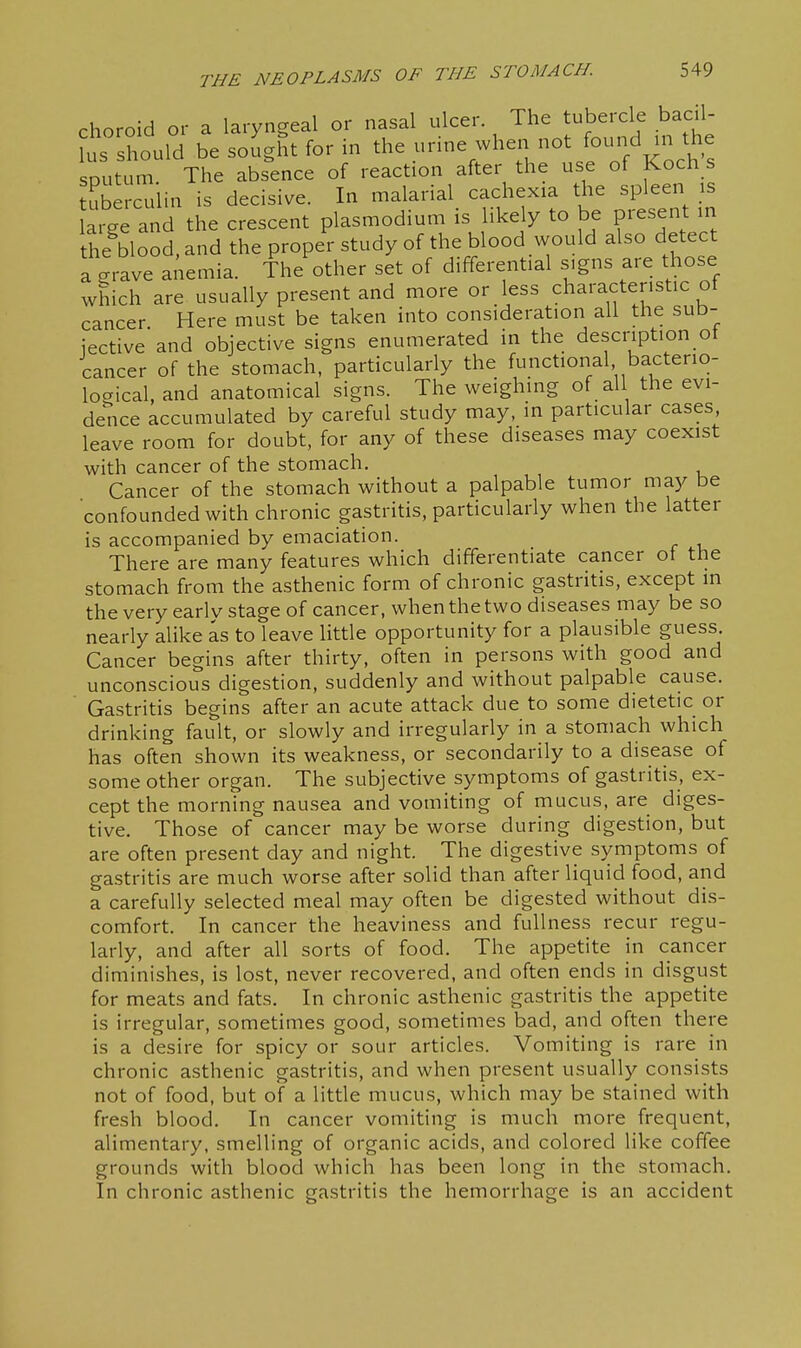 choroid or a laryngeal or nasal ulcer. The tubercle bacil- lus should be sought for in the urine when not found in the putum. The abs^ence of reaction after the use of Koch s tuberculin is decisive. In malarial cachexia the spleen is a ge and the crescent plasmodium is likely to be present in the^blood. and the proper study of the blood would also detect a grave anemia. The other set of differential signs are those which are usually present and more or less characteristic of cancer Here must be taken into consideration all the sub- iective and objective signs enumerated in the description of cancer of the stomach, particularly the functional bacterio- logical, and anatomical signs. The weighing of all the evi- dence accumulated by careful study may, in particular cases leave room for doubt, for any of these diseases may coexist with cancer of the stomach. Cancer of the stomach without a palpable tumor may be confounded with chronic gastritis, particularly when the latter is accompanied by emaciation. There are many features which differentiate cancer ot the stomach from the asthenic form of chronic gastritis, except in the very earlv stage of cancer, when the two diseases may be so nearly alike as to leave little opportunity for a plausible guess. Cancer begins after thirty, often in persons with good and unconscious digestion, suddenly and without palpable cause. Gastritis begins after an acute attack due to some dietetic or drinking fault, or slowly and irregularly in a stomach which has often shown its weakness, or secondarily to a disease of some other organ. The subjective symptoms of gastritis, ex- cept the morning nausea and vomiting of mucus, are diges- tive. Those of cancer may be worse during digestion, but are often present day and night. The digestive symptoms of gastritis are much worse after solid than after liquid food, and a carefully selected meal may often be digested without dis- comfort. In cancer the heaviness and fullness recur regu- larly, and after all sorts of food. The appetite in cancer diminishes, is lost, never recovered, and often ends in disgust for meats and fats. In chronic asthenic gastritis the appetite is irregular, sometimes good, sometimes bad, and often there is a desire for spicy or sour articles. Vomiting is rare in chronic asthenic gastritis, and when present usually consists not of food, but of a little mucus, which may be stained with fresh blood. In cancer vomiting is much more frequent, alimentary, smelling of organic acids, and colored like coffee grounds with blood which has been long in the stomach. In chronic asthenic gastritis the hemorrhage is an accident