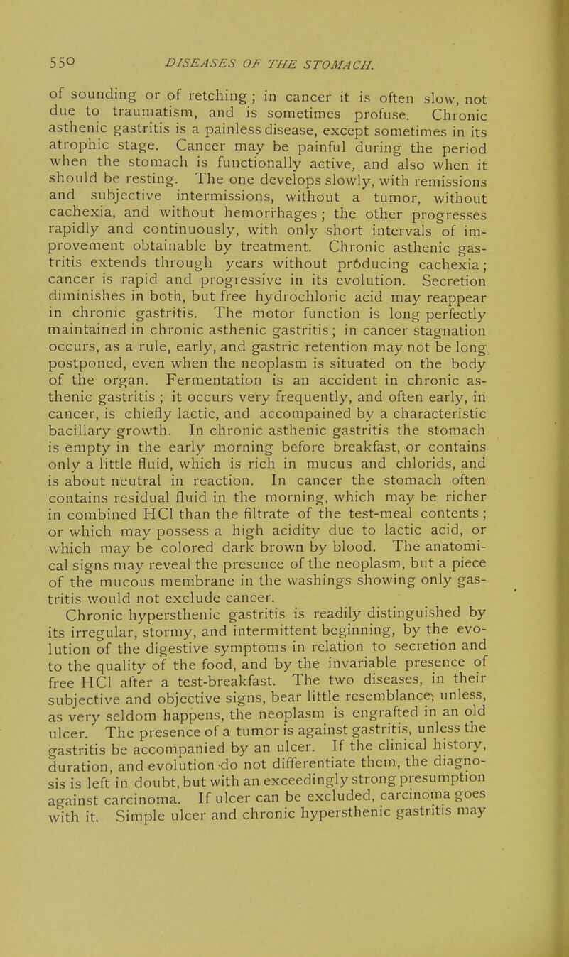 of sounding or of retching ; in cancer it is often slow, not due to traumatism, and is sometimes profuse. Chronic asthenic gastritis is a painless disease, except sometimes in its atrophic stage. Cancer may be painful during the period when the stomach is functionally active, and also when it should be resting. The one develops slowly, with remissions and subjective intermissions, without a tumor, without cachexia, and without hemori-hages ; the other progresses rapidly and continuously, with only short intervals of im- provement obtainable by treatment. Chronic asthenic gas- tritis extends through years without pr6ducing cachexia; cancer is rapid and progressive in its evolution. Secretion diminishes in both, but free hydrochloric acid may reappear in chronic gastritis. The motor function is long perfectly maintained in chronic asthenic gastritis; in cancer stagnation occurs, as a rule, early, and gastric retention may not be long postponed, even when the neoplasm is situated on the body of the organ. Fermentation is an accident in chronic as- thenic gastritis ; it occurs very frequently, and often early, in cancer, is chiefly lactic, and accompained by a characteristic bacillary growth. In chronic asthenic gastritis the stomach is empty in the early morning before breakfast, or contains only a little fluid, which is rich in mucus and chlorids, and is about neutral in reaction. In cancer the stomach often contains residual fluid in the morning, which may be richer in combined HCl than the filtrate of the test-meal contents ; or which may possess a high acidity due to lactic acid, or which may be colored dark brown by blood. The anatomi- cal signs may reveal the presence of the neoplasm, but a piece of the mucous membrane in the washings showing only gas- tritis would not exclude cancer. Chronic hypersthenic gastritis is readily distinguished by its irregular, stormy, and intermittent beginning, by the evo- lution of the digestive symptoms in relation to secretion and to the quality of the food, and by the invariable presence of free HCl after a test-breakfast. The two diseases, in their subjective and objective signs, bear little resemblance; unless, as very seldom happens, the neoplasm is engrafted in an old ulcer. The presence of a tumor is against gastritis, unless the gastritis be accompanied by an ulcer. If the clinical history, duration, and evolution-do not differentiate them, the diagno- sis is left in doubt, but with an exceedingly strong presumption acrainst carcinoma. If ulcer can be excluded, carcinoma goes with it. Simple ulcer and chronic hypersthenic gastritis may