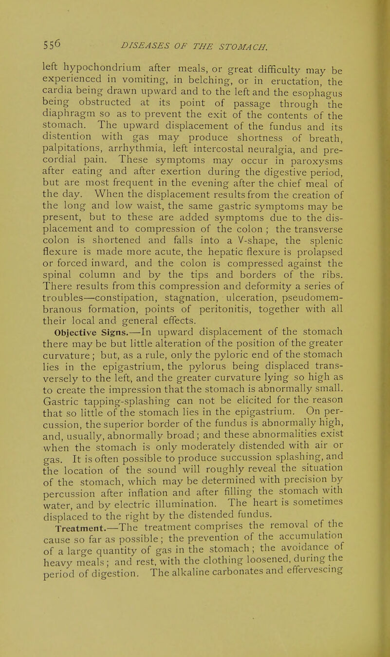 left hypochondrium after meals, or great difficulty may be experienced in vomiting, in belching, or in eructation, the cardia being drawn upward and to the left and the esophagus being obstructed at its point of passage through the diaphragm so as to prevent the exit of the contents of the stomach. The upward displacement of the fundus and its distention with gas may produce shortness of breath, palpitations, arrhythmia, left intercostal neuralgia, and pre- cordial pain. These symptoms may occur in paroxysms after eating and after exertion during the digestive period, but are most frequent in the evening after the chief meal of the day. When the displacement results from the creation of the long and low waist, the same gastric symptoms may be present, but to these are added symptoms due to the dis- placement and to compression of the colon ; the transverse colon is shortened and falls into a V-shape, the splenic flexure is made more acute, the hepatic flexure is prolapsed or forced inward, and the colon is compressed against the spinal column and by the tips and borders of the ribs. There results from this compression and deformity a series of troubles—constipation, stagnation, ulceration, pseudomem- branous formation, points of peritonitis, together with all their local and general effects. Objective Signs.—In upward displacement of the stomach there may be but little alteration of the position of the greater curvature; but, as a rule, only the pyloric end of the stomach lies in the epigastrium, the pylorus being displaced trans- versely to the left, and the greater curvature lying so high as to create the impression that the stomach is abnormally small. Gastric tapping-splashing can not be elicited for the reason that so little of the stomach lies in the epigastrium. On per- cussion, the superior border of the fundus is abnormally high, and, usually, abnormaUy broad; and these abnormalities exist when the stomach is only moderately distended with air or gas. It is often possible to produce succussion splashing, and the location of the sound will roughly reveal the situation of the stomach, which may be determined with precision by percussion after inflation and after filling the stomach with water, and by electric illumination. The heart is sometimes displaced to the right by the distended fundus. Treatment.—The treatment comprises the removal of the cause so far as possible; the prevention of the accumulation of a large quantity of gas in the stomach; the avoidance of heavy meals ; and rest, with the clothing loosened, durmg the period of digestion. The alkaline carbonates and effervescmg