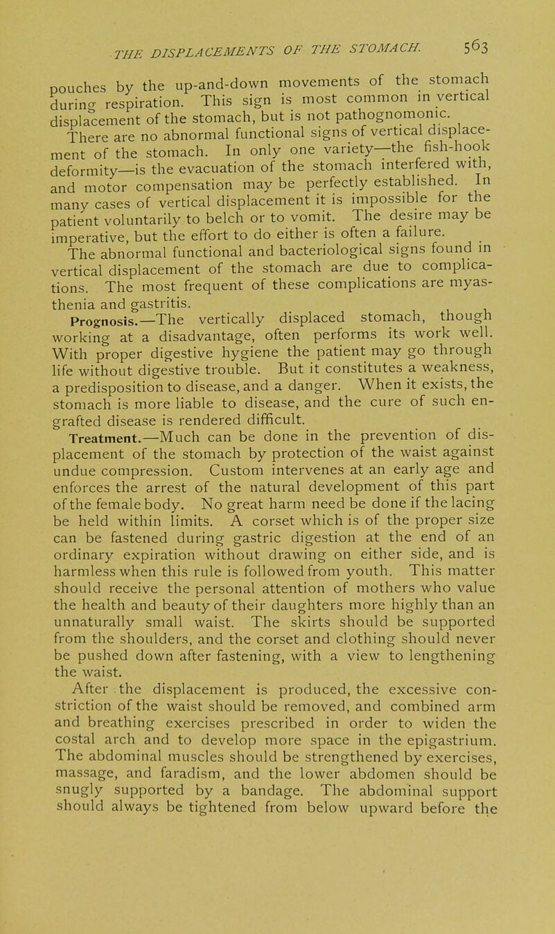pouches by the up-and-down movements of the stomach durincr respiration. This sign is most common m vertical displacement of the stomach, but is not pathognomonic. There are no abnormal functional signs of vertical displace- ment of the stomach. In only one variety—the fish-hook deformity—is the evacuation of the stomach interfered with, and motor compensation may be perfectly established. In many cases of vertical displacement it is impossible for the patient voluntarily to belch or to vomit. The desire may be imperative, but the effort to do either is often a failure. The abnormal functional and bacteriological signs found in vertical displacement of the stomach are due to complica- tions. The most frequent of these complications are myas- thenia and gastritis. Prognosis.—The vertically displaced stomach, though working at a disadvantage, often performs its work well. With proper digestive hygiene the patient may go through life without digestive trouble. But it constitutes a weakness, a predisposition to disease, and a danger. When it exists, the stomach is more liable to disease, and the cure of such en- grafted disease is rendered difficult. Treatment.—Much can be done in the prevention of dis- placement of the stomach by protection of the waist against undue compression. Custom intervenes at an early age and enforces the arrest of the natural development of this part of the female body. No great harm need be done if the lacing be held within limits. A corset which is of the proper size can be fastened during gastric digestion at the end of an ordinary expiration without drawing on either side, and is harmless when this rule is followed from youth. This matter should receive the personal attention of mothers who value the health and beauty of their daughters more highly than an unnaturally small waist. The skirts should be supported from the shoulders, and the corset and clothing should never be pushed down after fastening, with a view to lengthening the waist. After, the displacement is produced, the excessive con- striction of the waist should be removed, and combined arm and breathing exercises prescribed in order to widen the costal arch and to develop more space in the epigastrium. The abdominal muscles should be strengthened by exercises, massage, and faradism, and the lower abdomen should be snugly supported by a bandage. The abdominal support should always be tightened from below upward before the