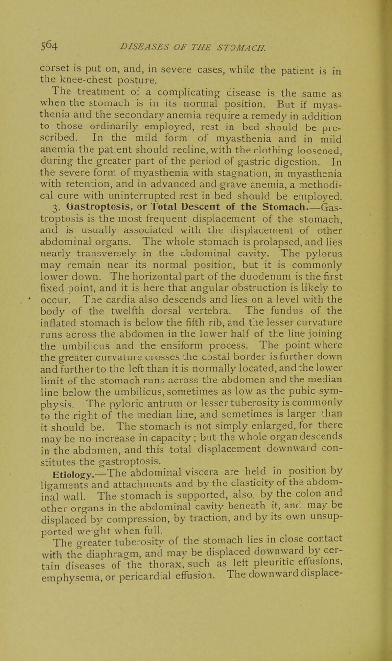 corset is put on, and, in severe cases, while the patient is in the knee-chest posture. The treatment of a complicating disease is the same as when the stomach is in its normal position. But if myas- thenia and the secondary anemia require a remedy in addition to those ordinarily employed, rest in bed should be pre- scribed. In the mild form of myasthenia and in mild anemia the patient should recline, with the clothing loosened, during the greater part of the period of gastric digestion. In the severe form of myasthenia with stagnation, in myasthenia with retention, and in advanced and grave anemia, a methodi- cal cure with uninterrupted rest in bed should be employed. 3. Qastroptosis, or Total Descent of the Stomach Gas- troptosis is the most frequent displacement of the stomach, and is usually associated with the displacement of other abdominal organs. The whole stomach is prolapsed, and lies nearly transversely in the abdominal cavity. The pylorus may remain near its normal position, but it is commonly lower down. The horizontal part of the duodenum is the first fixed point, and it is here that angular obstruction is likely to occur. The cardia also descends and lies on a level with the body of the twelfth dorsal vertebra. The fundus of the inflated stomach is below the fifth rib, and the lesser curvature runs across the abdomen in the lower half of the line joining the umbilicus and the ensiform process. The point where the greater curvature crosses the costal border is further down and further to the left than it is normally located, and the lower limit of the stomach runs across the abdomen and the median line below the umbilicus, sometimes as low as the pubic sym- physis. The pyloric antrum or lesser tuberosity is commonly to the right of the median line, and sometimes is larger than it should be. The stomach is not simply enlarged, for there may be no increase in capacity; but the whole organ descends in the abdomen, and this total displacement downward con- stitutes the gastroptosis. Etiology.—The abdominal viscera are held in position by ligaments and attachments and by the elasticity of the abdoni- in*al wall. The stomach is supported, also, by the colon and other organs in the abdominal cavity beneath it, and may be displaced by compression, by traction, and by its own unsup- ported weight when full. The greater tuberosity of the .stomach lies m close contact with the diaphragm, and may be displaced downward by cer- tain diseases of the thorax, such as left pleuritic efiTusions. emphysema, or pericardial effusion. The downward displace-