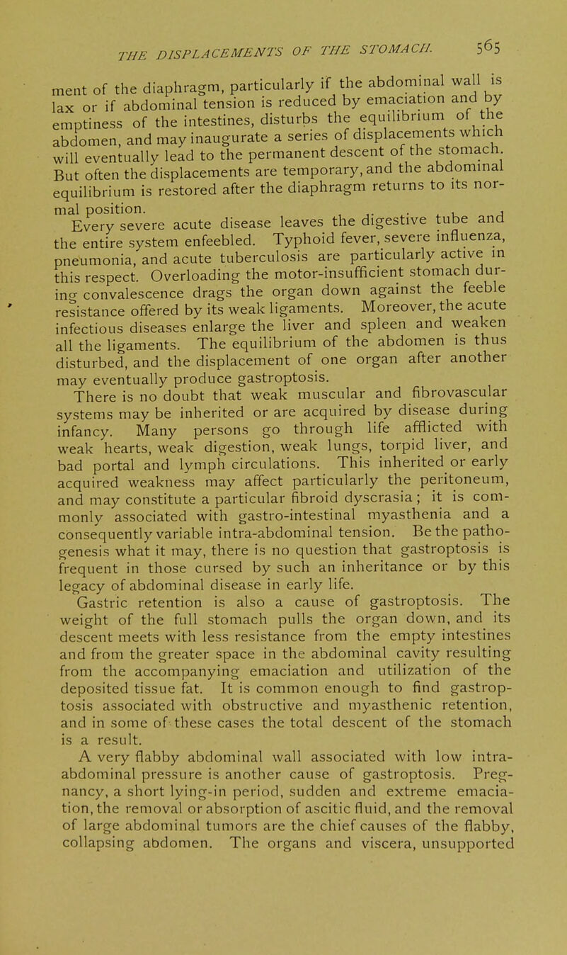 1 ment of the diaphragm, particularly if the abdominal wall is lax or if abdominal tension is reduced by emaciation and by emptiness of the intestines, disturbs the equilibrium of the abdomen, and may inaugurate a series of displacements which will eventually lead to the permanent descent of the stomach But often the displacements are temporary, and the abdominal equilibrium is restored after the diaphragm returns to its nor- mal position. , ,. ■ ^ r J Every severe acute disease leaves the digestive tube and the entire system enfeebled. Typhoid fever, severe influenza, pneumonia, and acute tuberculosis are particularly active in this respect. Overloading the motor-insufficient stomach dur- ino- convalescence drags the organ down against the feeble resistance offered by its weak ligaments. Moreover, the acute infectious diseases enlarge the liver and spleen and weaken all the ligaments. The equilibrium of the abdomen is thus disturbed, and the displacement of one organ after another may eventually produce gastroptosis. There is no doubt that weak muscular and fibrovascular systems may be inherited or are acquired by disease during infancy. Many persons go through life afflicted with weak hearts, weak digestion, weak lungs, torpid liver, and bad portal and lymph circulations. This inherited or early acquired weakness may affect particularly the peritoneum, and may constitute a particular fibroid dyscrasia ; it is com- monly associated with gastro-intestinal myasthenia and a consequently variable intra-abdominal tension. Be the patho- genesis what it may, there is no question that gastroptosis is frequent in those cursed by such an inheritance or by this legacy of abdominal disease in early life. Gastric retention is also a cause of gastroptosis. The weight of the full stomach pulls the organ down, and its descent meets with less resistance from the empty intestines and from the greater space in the abdominal cavity resulting from the accompanying emaciation and utilization of the deposited tissue fat. It is common enough to find gastrop- tosis associated with obstructive and myasthenic retention, and in some of these cases the total descent of the stomach is a result. A very flabby abdominal wall associated with low intra- abdominal pressure is another cause of gastroptosis. Preg- nancy, a short lying-in period, sudden and extreme emacia- tion, the removal or absorption of ascitic fluid, and the removal of large abdominal tumors are the chief causes of the flabby, collapsing abdomen. The organs and viscera, unsupported