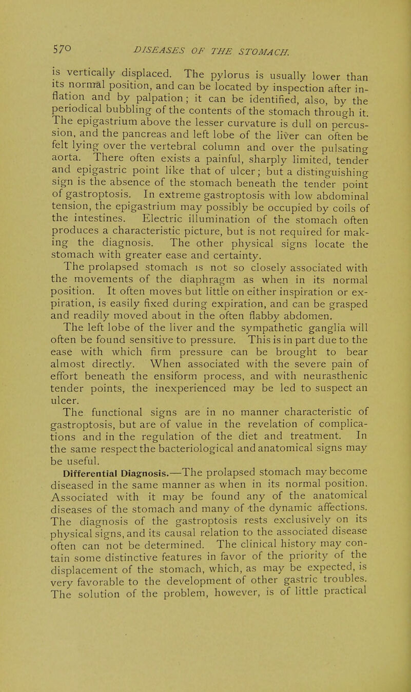 IS vertically displaced. The pylorus is usually lower than Its normal position, and can be located by inspection after in- flation and by palpation; it can be identified, also, by the periodical bubbling of the contents of the stomach through it. The epigastrium above the lesser curvature is dull on percus- sion, and the pancreas and left lobe of the liver can often be felt lying over the vertebral column and over the pulsating aorta. There often exists a painful, sharply limited, tender and epigastric point like that of ulcer; but a distinguishing sign is the absence of the stomach beneath the tender point of gastroptosis. In extreme gastroptosis with low abdominal tension, the epigastrium may possibly be occupied by coils of the intestines. Electric illumination of the stomach often produces a characteristic picture, but is not required for mak- ing the diagnosis. The other physical signs locate the stomach with greater ease and certainty. The prolapsed stomach is not so closely associated with the movements of the diaphragm as when in its normal position. It often moves but little on either inspiration or ex- piration, is easily fixed during expiration, and can be grasped and readily moved about in the often flabby abdomen. The left lobe of the liver and the sympathetic ganglia will often be found sensitive to pressure. This is in part due to the ease with which firm pressure can be brought to bear almost directly. When associated with the severe pain of effort beneath the ensiform process, and with neurasthenic tender points, the inexperienced may be led to suspect an ulcer. The functional signs are in no manner characteristic of gastroptosis, but are of value in the revelation of complica- tions and in the regulation of the diet and treatment. In the same respect the bacteriological and anatomical signs may be useful. Differential Diagnosis.—The prolapsed stomach may become diseased in the same manner as when in its normal position. Associated with it may be found any of the anatomical diseases of the stomach and many of the dynamic affections. The diagnosis of the gastroptosis rests exclusively on its physical signs, and its causal relation to the associated disease often can not be determined. The clinical history may con- tain some distinctive features in favor of the priority of the displacement of the stomach, which, as may be expected, is very favorable to the development of other gastric troubles. The solution of the problem, however, is of little practical