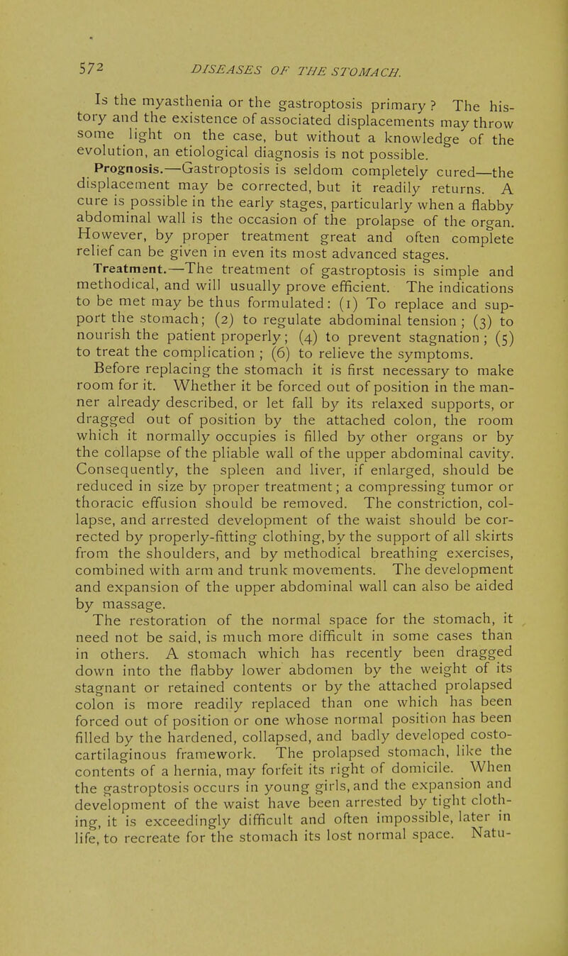 Is the myasthenia or the gastroptosis primary ? The his- tory and the existence of associated displacements may throw some light on the case, but without a knowledge of the evolution, an etiological diagnosis is not possible. Prognosis.—Gastroptosis is seldom completely cured—the displacement may be corrected, but it readily returns. A cure is possible in the early stages, particularly when a flabby abdominal wall is the occasion of the prolapse of the organ. However, by proper treatment great and often complete relief can be given in even its most advanced stages. Treatment.—The treatment of gastroptosis is simple and methodical, and will usually prove efficient. The indications to be met may be thus formulated: (i) To replace and sup- port the stomach; (2) to regulate abdominal tension ; (3) to nourish the patient properly; (4) to prevent stagnation ; (5) to treat the complication ; (6) to relieve the symptoms. Before replacing the stomach it is first necessary to make room for it. Whether it be forced out of position in the man- ner already described, or let fall by its relaxed supports, or dragged out of position by the attached colon, the room which it normally occupies is filled by other organs or by the collapse of the pliable wall of the upper abdominal cavity. Consequently, the spleen and liver, if enlarged, should be reduced in size by proper treatment; a compressing tumor or thoracic effusion should be removed. The constriction, col- lapse, and arrested development of the waist should be cor- rected by properly-fitting clothing, by the support of all skirts from the shoulders, and by methodical breathing exercises, combined with arm and trunk movements. The development and expansion of the upper abdominal wall can also be aided by massage. The restoration of the normal space for the stomach, it need not be said, is much more difficult in some cases than in others. A stomach which has recently been dragged down into the flabby lower abdomen by the weight of its stagnant or retained contents or by the attached prolapsed colon is more readily replaced than one which has been forced out of position or one whose normal position has been filled by the hardened, collapsed, and badly developed costo- cartilaginous framework. The prolapsed stomach, like the contents of a hernia, may forfeit its right of domicile. When the gastroptosis occurs in young girls, and the expansion and development of the waist have been arrested by tight cloth- ing, it is exceedingly difficult and often impossible, later m life,'to recreate for the stomach its lost normal space. Natu-