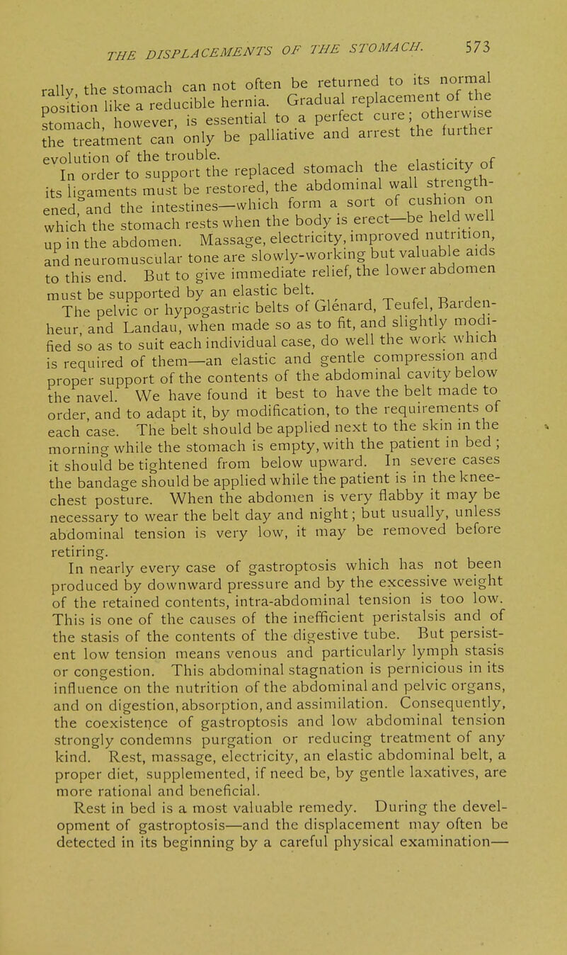 rally the stomach can not often be returned to its normal To ft'io like a reducible hernia. Gradual replacement of the ^tomLch, however, is essential to a perfect cui^e; otherw.se the treatment can only be palliative and arrest the fuithei evolution of the trouble. , ^- ?a order to support the replaced stomach the elasticity of its ligaments must be restored, the abdominal wall stiength- ened,\nd the intestines-which form a sort of cushion on which the stomach rests when the body is erect-be held well up in the abdomen. Massage, electricity, improved nutrition, and neuromuscular tone are slowly-working but valuable aids to this end. But to give immediate relief, the lower abdomen must be supported by an elastic belt. ^ ^ ^ . , -o The pelvic or hypogastric belts of Glenard, Teufel, Baiden- heur and Landau, when made so as to fit, and slightly modi- fied so as to suit each individual case, do well the work which is required of them—an elastic and gentle compression and proper support of the contents of the abdominal cavity below the navel. We have found it best to have the belt made to order and to adapt it, by modification, to the requirements of each case. The belt should be applied next to the skin in the morning while the stomach is empty, with the patient in bed ; it should be tightened from below upward. In severe cases the bandage should be applied while the patient is in the knee- chest posture. When the abdomen is very flabby it may be necessary to wear the belt day and night; but usually, unless abdominal tension is very low, it may be removed before retiring In nearly every case of gastroptosis which has not been produced by downward pressure and by the excessive weight of the retained contents, intra-abdominal tension is too low. This is one of the causes of the inefficient peristalsis and of the stasis of the contents of the digestive tube. But persist- ent low tension means venous and particularly lymph stasis or congestion. This abdominal stagnation is pernicious in its influence on the nutrition of the abdominal and pelvic organs, and on digestion, absorption, and assimilation. Consequently, the coexistence of gastroptosis and low abdominal tension .strongly condemns purgation or reducing treatment of any kind. Rest, massage, electricity, an elastic abdominal belt, a proper diet, supplemented, if need be, by gentle laxatives, are more rational and beneficial. Rest in bed is a most valuable remedy. During the devel- opment of gastroptosis—and the displacement may often be detected in its beginning by a careful physical examination—