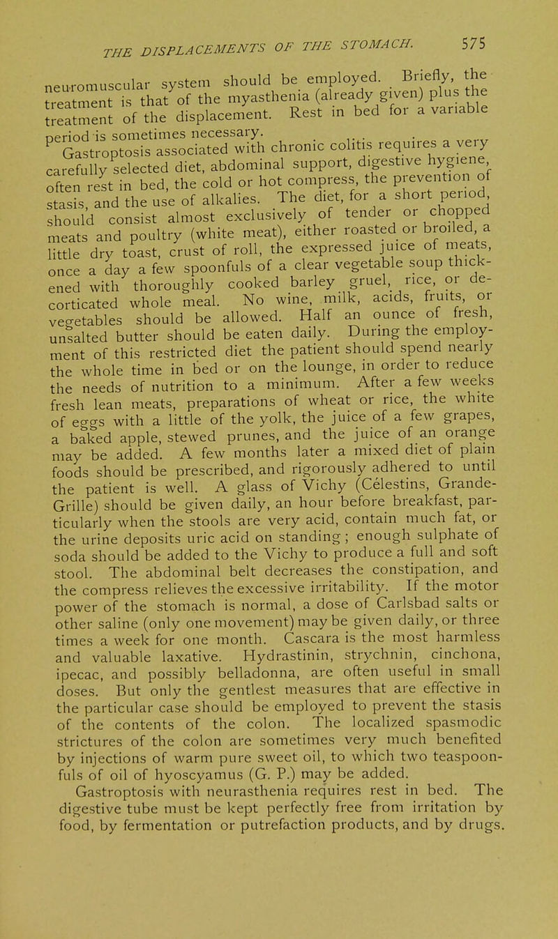 neuromuscular system should be employed. Briefly, the ~nt is that'of the myasthenia already given) plus the treatment of the displacement. Rest in bed foi a variable neriod is sometimes necessary. ^ Gast optosis associated with chronic cohtis requires a very carefully selected diet, abdominal support, digestive hygiene often rest in bed, the cold or hot compress the Pj^evention of stasis and the use of alkalies. The diet, for a short period should consist almost exclusively of tender or chopped meats and poultry (white meat), either roasted or broiled a Uttle dry toast, crust of roll, the expressed juice of meats, once a day a few spoonfuls of a clear vegetable soup thick- ened with thoroughly cooked barley gruel, rice, or de- corticated whole meal. No wine, milk, acids, fruits, or vegetables should be allowed. Half an ounce of fresh, unsalted butter should be eaten daily. During the employ- ment of this restricted diet the patient should spend nearly the whole time in bed or on the lounge, in order to reduce the needs of nutrition to a minimum. After a few weeks fresh lean meats, preparations of wheat or rice, the white of eggs with a little of the yolk, the juice of a few grapes, a baked apple, stewed prunes, and the juice of an orange may be added. A few months later a mixed diet of plain foods should be prescribed, and rigorously adhered to until the patient is well. A glass of Vichy (Celestins, Grande- Grille) should be given daily, an hour before breakfast, par- ticularly when the stools are very acid, contain much fat, or the urine deposits uric acid on standing ; enough sulphate of soda should be added to the Vichy to produce a full and soft stool. The abdominal belt decreases the constipation, and the compress relieves the excessive irritability. If the motor power of the stomach is normal, a dose of Carlsbad salts or other saline (only one movement) may be given daily, or three times a week for one month. Cascara is the most harmless and valuable laxative. Hydrastinin, strychnin, cinchona, ipecac, and possibly belladonna, are often useful in small doses. But only the gentlest measures that are effective in the particular case should be employed to prevent the stasis of the contents of the colon. The localized spasmodic strictures of the colon are sometimes very much benefited by injections of warm pure sweet oil, to which two teaspoon- fuls of oil of hyoscyamus (G. P.) may be added. Gastroptosis with neurasthenia requires rest in bed. The digestive tube must be kept perfectly free from irritation by food, by fermentation or putrefaction products, and by drugs.