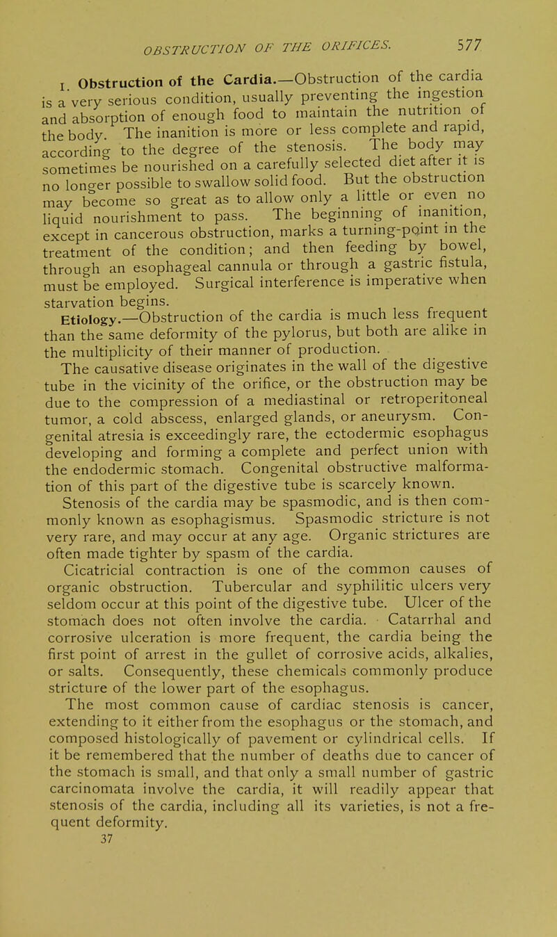 I Obstruction of the Cardia—Obstruction of the cardia is a very serious condition, usually preventing the ingestion and absorption of enough food to maintain the nutrition of the body The inanition is more or less complete and rapid, according to the degree of the stenosis. The body may sometimes be nourished on a carefully selected diet after it is no loncxer possible to swallow solid food. But the obstruction may become so great as to allow only a little or even no liquid nourishment to pass. The beginning of inanition, except in cancerous obstruction, marks a turning-pQint in the treatment of the condition; and then feeding by bowel, through an esophageal cannula or through a gastric fistula, must be employed. Surgical interference is imperative when starvation begins. Etiology.—Obstruction of the cardia is much less Irequent than the same deformity of the pylorus, but both are alike in the multiplicity of their manner of production. The causative disease originates in the wall of the digestive tube in the vicinity of the orifice, or the obstruction rnay be due to the compression of a mediastinal or retroperitoneal tumor, a cold abscess, enlarged glands, or aneurysm. Con- genital atresia is exceedingly rare, the ectodermic esophagus developing and forming a complete and perfect union with the endodermic stomach. Congenital obstructive malforma- tion of this part of the digestive tube is scarcely known. Stenosis of the cardia may be spasmodic, and is then com- monly known as esophagismus. Spasmodic stricture is not very rare, and may occur at any age. Organic strictures are often made tighter by spasm of the cardia. Cicatricial contraction is one of the common causes of organic obstruction. Tubercular and syphilitic ulcers very seldom occur at this point of the digestive tube. Ulcer of the stomach does not often involve the cardia. Catarrhal and corrosive ulceration is more frequent, the cardia being the first point of arrest in the gullet of corrosive acids, alkalies, or salts. Consequently, these chemicals commonly produce stricture of the lower part of the esophagus. The most common cause of cardiac stenosis is cancer, extending to it either from the esophagus or the stomach, and composed histologically of pavement or cylindrical cells. If it be remembered that the number of deaths due to cancer of the stomach is small, and that only a small number of gastric carcinomata involve the cardia, it will readily appear that stenosis of the cardia, including all its varieties, is not a fre- quent deformity, 37