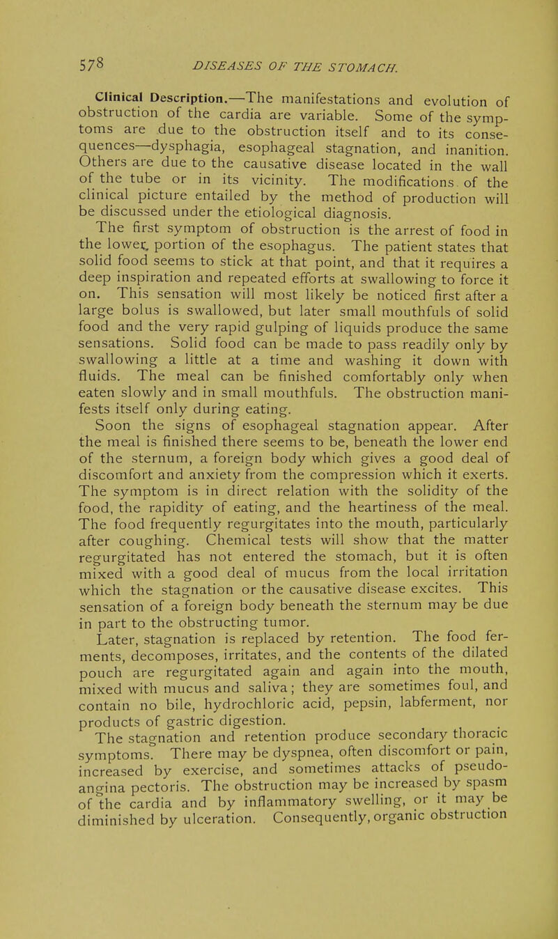 Clinical Description.—The manifestations and evolution of obstruction of the cardia are variable. Some of the symp- toms are due to the obstruction itself and to its conse- quences—dysphagia, esophageal stagnation, and inanition. Others are due to the causative disease located in the wall of the tube or in its vicinity. The modifications of the clinical picture entailed by the method of production will be discussed under the etiological diagnosis. The first symptom of obstruction is the arrest of food in the lowet portion of the esophagus. The patient states that solid food seems to stick at that point, and that it requires a deep inspiration and repeated efforts at swallowing to force it on. This sensation will most likely be noticed first after a large bolus is swallowed, but later small mouthfuls of solid food and the very rapid gulping of liquids produce the same sensations. Solid food can be made to pass readily only by swallowing a little at a time and washing it down with fluids. The meal can be finished comfortably only when eaten slowly and in small mouthfuls. The obstruction mani- fests itself only during eating. Soon the signs of esophageal stagnation appear. After the meal is finished there seems to be, beneath the lower end of the sternum, a foreign body which gives a good deal of discomfort and anxiety from the compression which it exerts. The symptom is in direct relation with the solidity of the food, the rapidity of eating, and the heartiness of the meal. The food frequently regurgitates into the mouth, particularly after coughing. Chemical tests will show that the matter regurgitated has not entered the stomach, but it is often mixed with a good deal of mucus from the local irritation which the stagnation or the causative disease excites. This sensation of a foreign body beneath the sternum may be due in part to the obstructing tumor. Later, stagnation is replaced by retention. The food fer- ments, decomposes, irritates, and the contents of the dilated pouch are regurgitated again and again into the mouth, mixed with mucus and saliva; they are sometimes foul, and contain no bile, hydrochloric acid, pepsin, labferment, nor products of gastric digestion. The stagnation and retention produce secondary thoracic symptoms. There may be dyspnea, often discomfort or pain, increased by exercise, and sometimes attacks of pseudo- angina pectoris. The obstruction may be increased by spasm ofihe cardia and by inflammatory swelling, or it may be diminished by ulceration. Consequently, organic obstruction