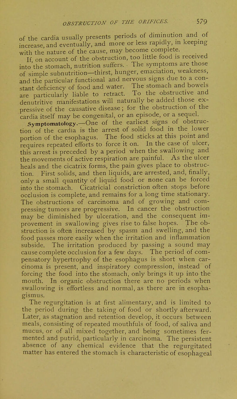 of the cardia usually presents periods of diminution and of increase, and eventually, and more or less rapidly, in keeping with the nature of the cause, may become complete. If on account of the obstruction, too little food is received into'the stomach, nutrition suffers. ■ The symptoms are those of simple subnutrition—thirst, hunger, emaciation, weakness, and the particular functional and nervous signs due to a con- stant deficiency of food and water. The stomach and bowels are particularly liable to retract. To the obstructive and denutritive manifestations will naturally be added those ex- pressive of the causative disease ; for the obstruction of the cardia itself may be congenital, or an episode, or a sequel. Symptomatology—One of the earliest signs of obstruc- tion of the cardia is the arrest of solid food in the lower portion of the esophagus. The food sticks at this point and requires repeated efforts to force it on. In the case of ulcer, this arrest is preceded by a period when the swallowing and the movements of active respiration are painful. As the ulcer heals and the cicatrix forms, the pain gives place to obstruc- tion. First solids, and then liquids, are arrested, and, finally, only a small quantity of liquid food or none can be forced into the stomach. Cicatricial constriction often stops before occlusion is complete, and remains for a long time stationary. The obstructions of carcinoma and of growing and com- pressing tumors are progressive. In cancer the obstruction may be diminished by ulceration, and the consequent im- provement in swallowing gives rise to false hopes. The ob- struction is often increased by spasm and swelling, and the food passes more easily when the irritation and inflammation subside. The irritation produced by passing a sound may cause complete occlusion for a few days. The period of com- pensatory hypertrophy of the esophagus is short when car- cinoma is present, and inspiratory compression, instead of forcing the food into the stomach, only brings it up into the mouth. In organic obstruction there are no periods when swallowing is effortless and normal, as there are in esopha- gismus. The regurgitation is at first alimentary, and is limited to the period during the taking of food or shortly afterward. Later, as stagnation and retention develop, it occurs between meals, consisting of repeated mouthfuls of food, of saliva and mucus, or of all mixed together, and being sometimes fer- mented and putrid, particularly in carcinoma. The persistent absence of any chemical evidence that the regurgitated matter has entered the stomach is characteristic of esophageal