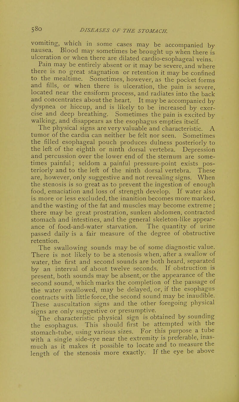 vomiting, which in some cases may be accompanied by nausea. Blood may sometimes be brought up when there is ulceration or when there are dilated cardio-esophageal veins. Pain may be entirely absent or it may be severe, and where there is no great stagnation or retention it may be confined to the mealtime. Sometimes, however, as the pocket forms and fiills, or when there is ulceration, the pain is severe, located near the ensiform process, and radiates into the back and concentrates about the heart. It maybe accompanied by dyspnea or hiccup, and is likely to be increased by exer- cise and deep breathing. Sometimes the pain is excited by walking, and disappears as the esophagus empties itself. The physical signs are very valuable and characteristic. A tumor of the cardia can neither be felt nor seen. Sometimes the filled esophageal pouch produces dulness posteriorly to the left of the eighth or ninth dorsal vertebra. Depression and percussion over the lower end of the sternum are some- times painful; seldom a painful pressure-point exists pos- teriorly and to the left of the ninth dorsal vertebra. These are, however, only suggestive and not revealing signs. When the stenosis is so great as to prevent the ingestion of enough food, emaciation and loss of strength develop. If water also is more or less excluded, the inanition becomes more marked, and the wasting of the fat and muscles may become extreme ; there may be great prostration, sunken abdomen, contracted stomach and intestines, and the general skeleton-like appear- ance of food-and-water starvation. The quantity of urine passed daily is a fair measure of the degree of obstructive retention. The swallowing sounds may be of some diagnostic value. There is not likely to be a stenosis when, after a swallow of water, the first and second sounds are both heard, separated by an interval of about twelve seconds. If obstruction is present, both sounds may be absent, or the appearance of the second sound, which marks the completion of the passage of the water swallowed, may be delayed, or, if the esophagus contracts with little force, the second sound may be inaudible. These auscultation signs and the other foregoing physical signs are only suggestive or presumptive. The characteristic physical sign is obtained by sounding the esophagus. This should first be attempted with the stomach-tube, using various sizes. For this purpose a tube with a single side-eye near the extremity is preferable, inas- much as it makes it possible to locate and to measure the length of the stenosis more exactly. If the eye be above