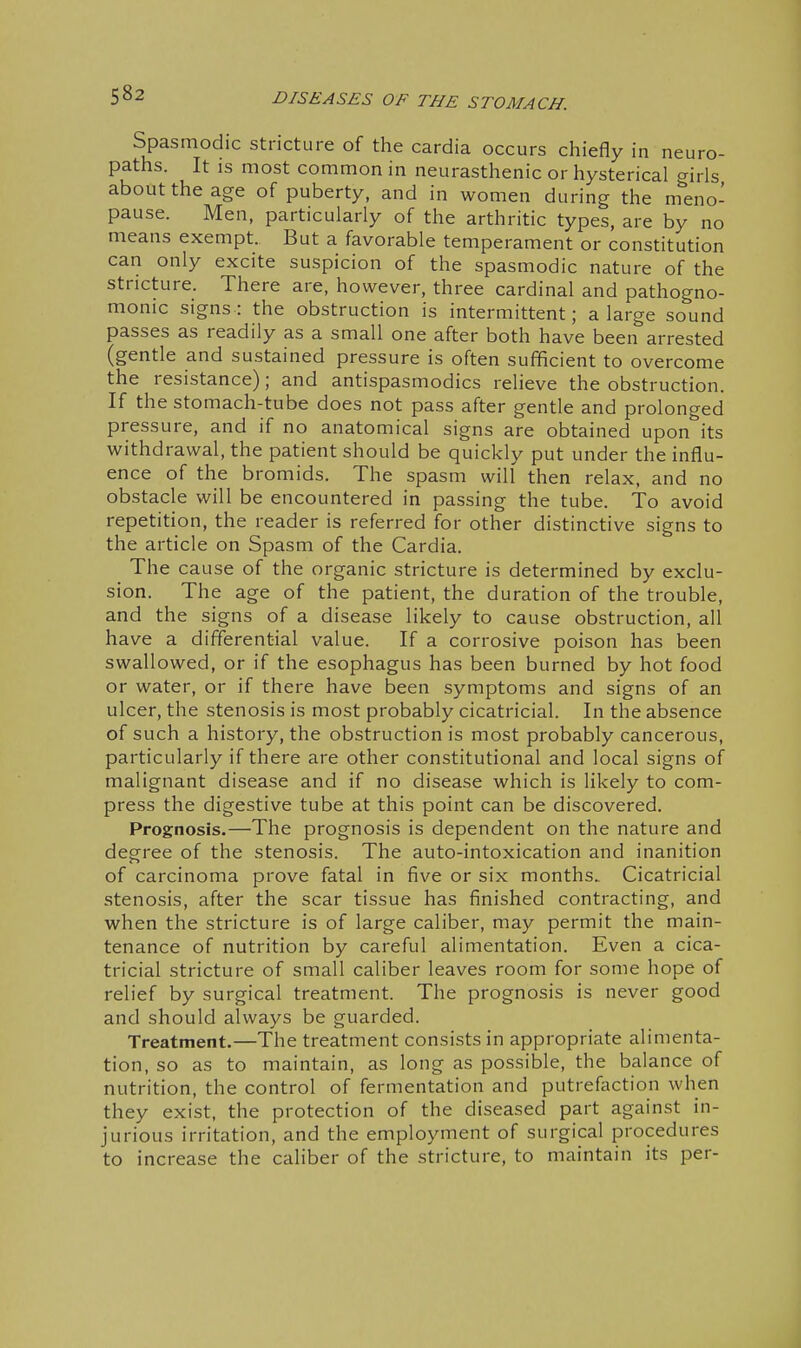 Spasmodic stricture of the cardia occurs chiefly in neuro- paths. It IS most common in neurasthenic or hysterical girls about the age of puberty, and in women during the m^eno- pause. Men, particularly of the arthritic types, are by no means exempt. But a favorable temperament or constitution can only excite suspicion of the spasmodic nature of the stricture. There are, however, three cardinal and pathogno- monic signs: the obstruction is intermittent; a large sound passes as readily as a small one after both have been arrested (gentle and sustained pressure is often sufficient to overcome the resistance); and antispasmodics relieve the obstruction. If the stomach-tube does not pass after gentle and prolonged pressure, and if no anatomical signs are obtained upon its withdrawal, the patient should be quickly put under the influ- ence of the bromids. The spasm will then relax, and no obstacle will be encountered in passing the tube. To avoid repetition, the reader is referred for other distinctive signs to the article on Spasm of the Cardia. The cause of the organic stricture is determined by exclu- sion. The age of the patient, the duration of the trouble, and the signs of a disease likely to cause obstruction, all have a differential value. If a corrosive poison has been swallowed, or if the esophagus has been burned by hot food or water, or if there have been symptoms and signs of an ulcer, the stenosis is most probably cicatricial. In the absence of such a history, the obstruction is most probably cancerous, particularly if there are other constitutional and local signs of malignant disease and if no disease which is likely to com- press the digestive tube at this point can be discovered. Prognosis.—The prognosis is dependent on the nature and degree of the stenosis. The auto-intoxication and inanition of carcinoma prove fatal in five or six months.. Cicatricial stenosis, after the scar tissue has finished contracting, and when the stricture is of large caliber, may permit the main- tenance of nutrition by careful alimentation. Even a cica- tricial stricture of small caliber leaves room for some hope of relief by surgical treatment. The prognosis is never good and should always be guarded. Treatment.—The treatment consists in appropriate alimenta- tion, so as to maintain, as long as possible, the balance of nutrition, the control of fermentation and putrefaction when they exist, the protection of the diseased part against in- jurious irritation, and the employment of surgical procedures to increase the caliber of the stricture, to maintain its per-