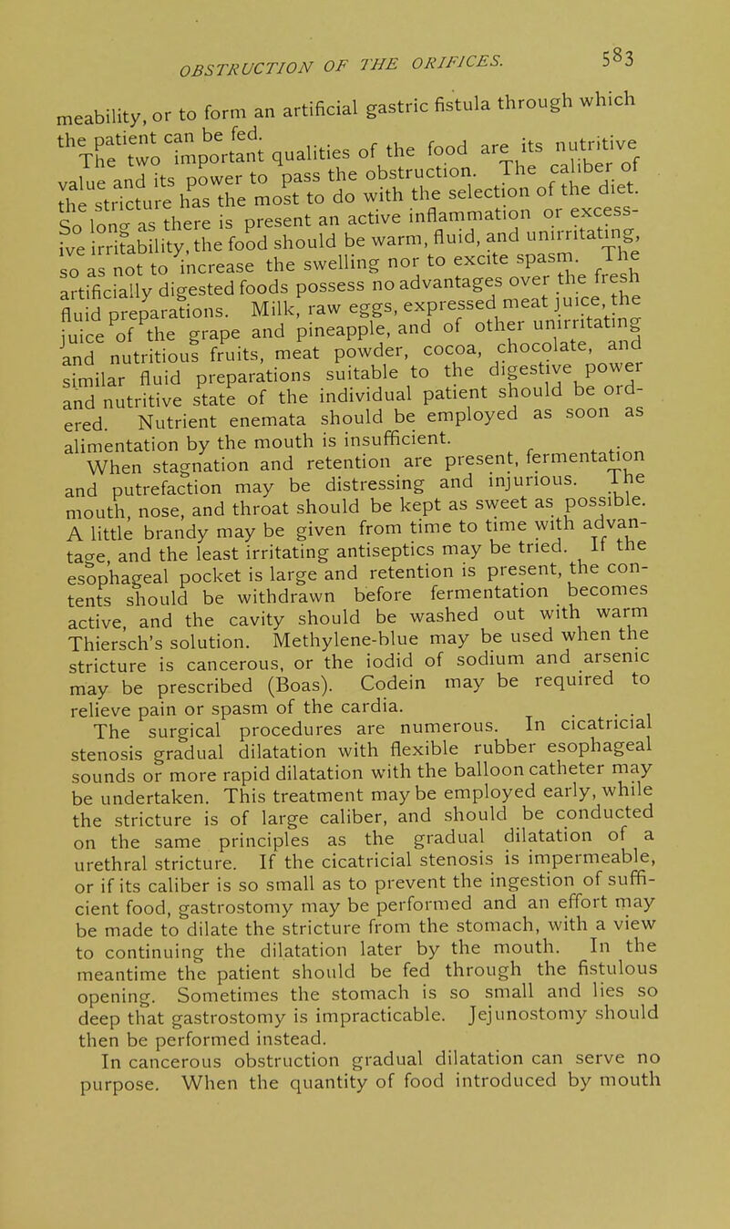 meability, or to form an artificial gastric fistula through which 'Te'two^mpo'rtant qualities of the food are its nutr.tive cr So lon^ -IS 5here present an active inflammation or excess fve iSlity he food should be warm, fluid, and unu-r.tatmg so a not to ^increase the swelling nor to excite spasm. The artificraUy digested foods possess no advantages over the fresh flu d preparafions. Milkf raw eggs, expressed meat jmce, he iuice of the grape and pineapple, and of other umrntatmg inTnutrLuffr'uits. me'at powder, -0-, chocolate and similar fluid preparations suitable to the digestive power and nutritive state of the individual patient should be oid- ered. Nutrient enemata should be employed as soon as alimentation by the mouth is insufficient. When stagnation and retention are present, fermentation and putrefaction may be distressing and injurious. ihe mouth nose, and throat should be kept as sweet as possible. A little brandy may be given from time to time with advan- tacre and the least irritating antiseptics may be tried, it tne esSphageal pocket is large and retention is present, the con- tents should be withdrawn before fermentation becomes active and the cavity should be washed out with warm Thiersch's solution. Methylene-blue may be used when the stricture is cancerous, or the iodid of sodium and arsenic may be prescribed (Boas). Codein may be required to relieve pain or spasm of the cardia. . The surgical procedures are numerous. In cicatricial stenosis gradual dilatation with flexible rubber esophageal sounds or more rapid dilatation with the balloon catheter may be undertaken. This treatment maybe employed early, while the stricture is of large caliber, and should be conducted on the same principles as the gradual dilatation of a urethral stricture. If the cicatricial stenosis is impermeable, or if its caliber is so small as to prevent the ingestion of suffi- cient food, gastrostomy may be performed and an eflort may be made to dilate the stricture from the stomach, with a view to continuing the dilatation later by the mouth. In the meantime the patient should be fed through the fistulous opening. Sometimes the stomach is so small and lies so deep that gastrostomy is impracticable. Jejunostomy should then be performed instead. In cancerous obstruction gradual dilatation can serve no purpose. When the quantity of food introduced by mouth