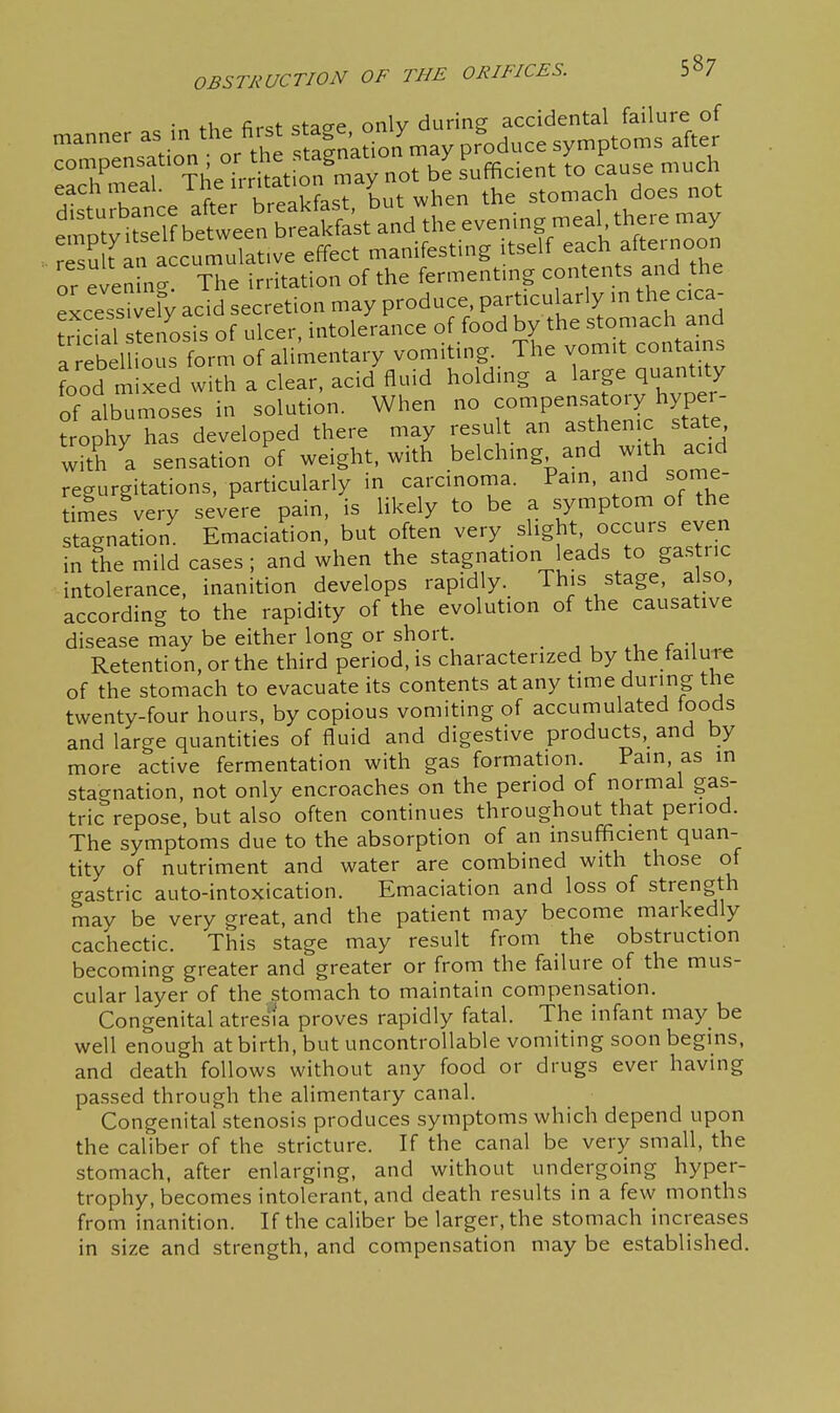 ;n the first stac^e only during accidental failure of manner as m the first ^^^^ ^ %duce symptoms after ^<^7^!f= Trritat fnTa not be sufficient to cause much eachnieal.  the stomach does not or evening. The irritation of the fermentmg contents and the excess^fy acid secretion may produce, particularly m the c ca- ;1 fal sten'osis of ulcer, intolerance food by the stomach an^^^ a rebellious form of alimentary vomiting. The vomit contains food mixed with a clear, acid fluid holding a larp quantity of albumoses in solution. When no ^o^P^-\^,^°'y/yPJ; trophy has developed there may result an asthenic stat_e with ^a sensation of weight, with belching and with acid regurgitations, particularly in carcinoma. Pain, and some- imes^ery severe pain, is likely to be a symptom of the stagnation Emaciation, but often very slight, occurs even in the mild cases ; and when the stagnation eads to gas r,c intolerance, inanition develops rapidly. This stage, also, according to the rapidity of the evolution of the causative disease may be either long or short. r -i Retention, or the third period, is characterized by the failure of the stomach to evacuate its contents at any time during the twenty-four hours, by copious vomiting of accumulated ioods and large quantities of fluid and digestive products, and by more active fermentation with gas formation. Pain, as m stagnation, not only encroaches on the period of normal gas- tric repose, but also often continues throughout that period. The symptoms due to the absorption of an insufficient quan- tity of nutriment and water are combined with those of gastric auto-intoxication. Emaciation and loss of strength may be very great, and the patient may become markedly cachectic. This stage may result from the obstruction becoming greater and greater or from the failure of the mus- cular layer of the stomach to maintain compensation. Congenital atresia proves rapidly fatal. The infant may be well enough at birth, but uncontrollable vomiting soon begins, and death follows without any food or drugs ever having passed through the alimentary canal. Congenital stenosis produces symptoms which depend upon the caliber of the stricture. If the canal be very small, the stomach, after enlarging, and without undergoing hyper- trophy, becomes intolerant, and death results in a few months from inanition. If the caliber be larger, the stomach increases in size and strength, and compensation may be established.