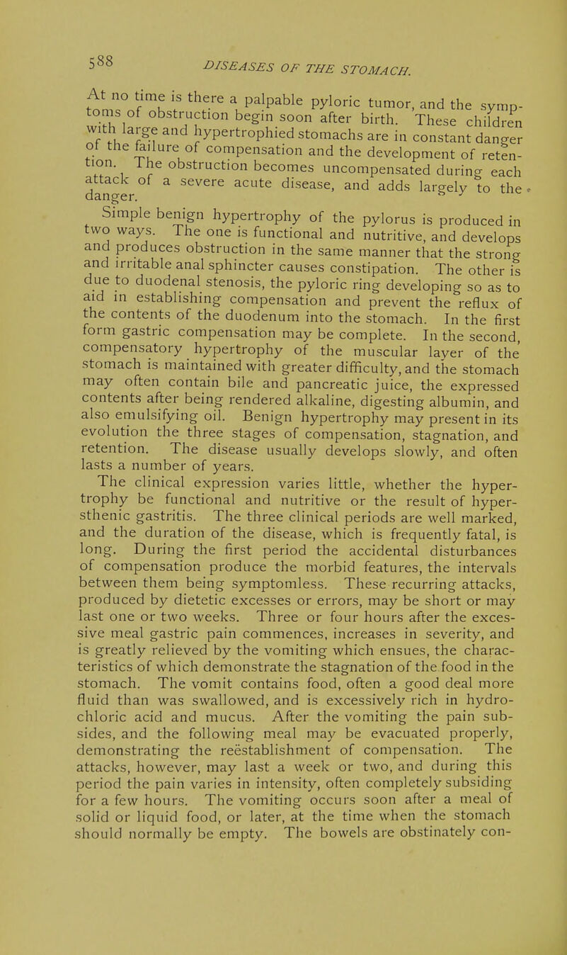 I ■D/S£AS£S OF THE STOMACH. t'^nrnf k\P^lP^ble pyloric tumor, and the symp- oms of obstruction begin soon after birth. These children with large and hypertrophied stomachs are in constant danger ot the fe.lure of compensation and the development of reten- tion 1 he obstruction becomes uncompensated during each attack of a severe acute disease, and adds largely to the danger. ^ ^ Simple benign hypertrophy of the pylorus is produced in two ways. The one is functional and nutritive, and develops and produces obstruction in the same manner that the strong and irritable anal sphincter causes constipation. The other is due to duodenal stenosis, the pyloric ring developing so as to aid in establishing compensation and prevent the reflux of the contents of the duodenum into the stomach. In the first form gastric compensation may be complete. In the second compensatory hypertrophy of the muscular layer of the stomach is maintained with greater difficulty, and the stomach may often contain bile and pancreatic juice, the expressed contents after being rendered alkaline, digesting albumin, and also emulsifying oil. Benign hypertrophy may present in its evolution the three stages of compensation, stagnation, and retention. The disease usually develops slowly, and often lasts a number of years. The clinical expression varies little, whether the hyper- trophy be functional and nutritive or the result of hyper- sthenic gastritis. The three clinical periods are well marked, and the duration of the disease, which is frequently fatal, is long. During the first period the accidental disturbances of compensation produce the morbid features, the intervals between them being symptomless. These recurring attacks, produced by dietetic excesses or errors, may be short or may last one or two weeks. Three or four hours after the exces- sive meal gastric pain commences, increases in severity, and is greatly relieved by the vomiting which ensues, the charac- teristics of which demonstrate the stagnation of the food in the stomach. The vomit contains food, often a good deal more fluid than was swallowed, and is excessively rich in hydro- chloric acid and mucus. After the vomiting the pain sub- sides, and the following meal may be evacuated properly, demonstrating the reestablishment of compensation. The attacks, however, may last a week or two, and during this period the pain varies in intensity, often completely subsiding for a few hours. The vomiting occurs soon after a meal of .sohd or liquid food, or later, at the time when the stomach should normally be empty. The bowels are obstinately con- I I