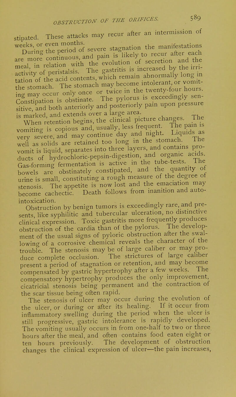stipated These attacks may recur after an intermission of t^in;rep}:r.^^^^^^^^^^^ are more ^e^ evo ution of secretion and the r^'oftrtolsT The gastritis is increased by the irri- rr^ ^„f he acid content which remain abnormally long m the°stolch 'The stomach may become intolerant or vom.t- n^ may occur only once or twice in the twenty-four hours. ConSipat™ is obstinate. The pylorus is exceedmgly sen- sitive and both anteriorly and posteriorly pam upon pressure is marked and extends over a large area. When retention begins, the clinical picture changes. The vomiting is copious and, usually less frequent The ^ain is very severe, and may continue day and night. L^q^^^^s as well as solids are retained too long m the stomach. The vomit is liquid, separates into three layers, and contains pro- ducts of hyd^ochloric-pepsin-digestion, and organic acids^ Gas-forming fermentation is active in the tube-tests The bowels are obstinately constipated, and the quantity of urine is small, constituting a rough measure of the degree of stenosis. The appetite is now lost and the emaciation may become cachectic. Death follows from inanition and auto- intoxication. , Obstruction by benign tumors is exceedingly rare, and pre- sents like syphiHtic and tubercular ulceration, no distinctive clinical expression. Toxic gastritis more frequently produces obstruction of the cardia than of the pylorus. The develop- ment of the usual signs of pyloric obstruction after the swal- lowing of a corrosive chemical reveals the character of the trouble. The stenosis may be of large caliber or may pro- duce complete occlusion. The strictures of large caliber present a period of stagnation or retention, and may become compensated by gastric hypertrophy after a few weeks. The compensatory hypertrophy produces the only improvement cicatricial stenosis being permanent and the contraction of the scar tissue being often rapid. The stenosis of ulcer may occur during the evolution of the ulcer, or during or after its healing. If it occur from inflammatory swelling during the period when the ulcer is still progressive, gastric intolerance is rapidly developed. The vomiting usually occurs in from one-half to two or three, hours after the meal, and often contains food eaten eight or ten hours previously. The development of obstruction changes the clinical expression of ulcer—the pain increases,