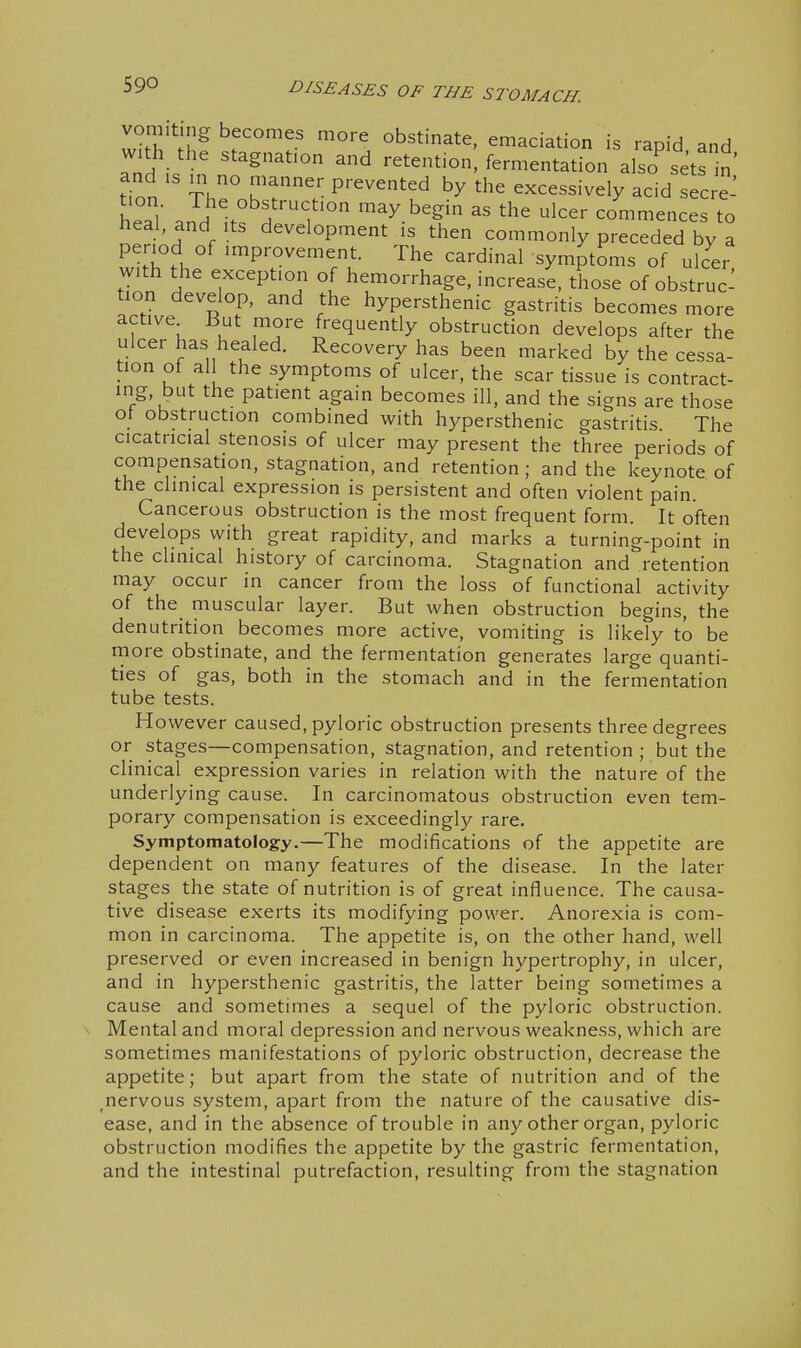 von .t „g becomes more obstinate, emaciation is rapid and w.th the stagnation and retention, fermentation also^etsn and IS m no manner prevented by the excessively acid sec re l eTl' and itf f^^^^ co'mmences to heal, and Its development is then commonly preceded by a period of improvement. The cardinal symptoms of ulc^ei with the exception of hemorrhage, increase, those of obstruc- tion develop, and the hypersthenic gastritis becomes more active But more frequently obstruction develops after the ulcer has healed. Recovery has been marked by the cessa- tion of all the symptoms of ulcer, the scar tissue is contract- ing, but the patient again becomes ill, and the signs are those of obstruction combined with hypersthenic gastritis The cicatricial stenosis of ulcer may present the three periods of compensation, stagnation, and retention ; and the keynote of the clinical expression is persistent and often violent pain. Cancerous obstruction is the most frequent form It often develops with great rapidity, and marks a turning-point in the clinical history of carcinoma. Stagnation and retention may occur in cancer from the loss of functional activity of the muscular layer. But when obstruction begins, the denutrition becomes more active, vomiting is likely to be more obstinate, and the fermentation generates large quanti- ties of gas, both in the stomach and in the fermentation tube tests. However caused, pyloric obstruction presents three degrees or stages—compensation, stagnation, and retention ; but the clinical expression varies in relation with the nature of the underlying cause. In carcinomatous obstruction even tem- porary compensation is exceedingly rare. Symptomatology.—The modifications of the appetite are dependent on many features of the disease. In the later stages the state of nutrition is of great influence. The causa- tive disease exerts its modifying power. Anorexia is com- mon in carcinoma. The appetite is, on the other hand, well preserved or even increased in benign hypertrophy, in ulcer, and in hypersthenic gastritis, the latter being sometimes a cause and sometimes a sequel of the pyloric obstruction. Mental and moral depression arid nervous weakness, which are sometimes manifestations of pyloric obstruction, decrease the appetite; but apart from the state of nutrition and of the nervous system, apart from the nature of the causative dis- ease, and in the absence of trouble in any other organ, pyloric obstruction modifies the appetite by the gastric fermentation, and the intestinal putrefaction, resulting from the stagnation