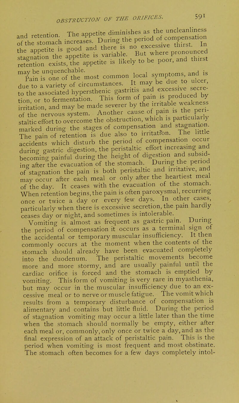 .nH retention The appetite diminishes as the uncleanliness Tain^rZ:^f^^emost common local symptoms, and is due to a variety of circumstances. It may be due to ulcer, to'he associated hypersthenic gastritis and excessive secre- tion or to fermentation. This form of pam is produced by riUtion and may be made severer by the irritable weakness of h nervous system. Another cause of pain is the peri staltic effort to overcome the obstruction, which is particulaily r^arked during the stages of compensation and stagnation^ The pain of retention is due also to irntatfon. The little accidents which disturb the period of compensation occur during gastric digestion, the peristaltic effort increasing and becoming painful during the height of digestion and subsid- ing after the evacuation of the stomach. During the period of stagnation the pain is both peristaltic and irritative, and may occur after each meal or only after the heartiest meal of the day. It ceases with the evacuation of the stomach. When retention begins, the pain is often paroxysmal, recurring once or twice a day or every few days. In other cases, particularly when there is excessive secretion, the pain hardly ceases day or night, and sometimes is intolerable. Vomiting is. almost as frequent as gastric pain. During the period of compensation it occurs as a terminal sign of the accidental or temporary muscular insufficiency. It then commonly occurs at the moment when the contents of the stomach should already have been evacuated completely into the duodenum. The peristaltic movements become more and more stormy, and are usually painful until the cardiac orifice is forced and the stomach is emptied by vomiting. This form of vomiting is very rare in myasthenia, but may occur in the muscular insufficiency due to an ex- cessive meal or to nerve or muscle fatigue. The vomit which results from a temporary disturbance of compensation is alimentary and contains but little fluid. During the period of stagnation vomiting may occur a little later than the time when the stomach should normally be empty, either after each meal or, commonly, only once or twice a day, and as the final expression of an attack of peristaltic pain. This is the period when vomiting is most frequent and most obstinate. The stomach often becomes for a few days completely intol-