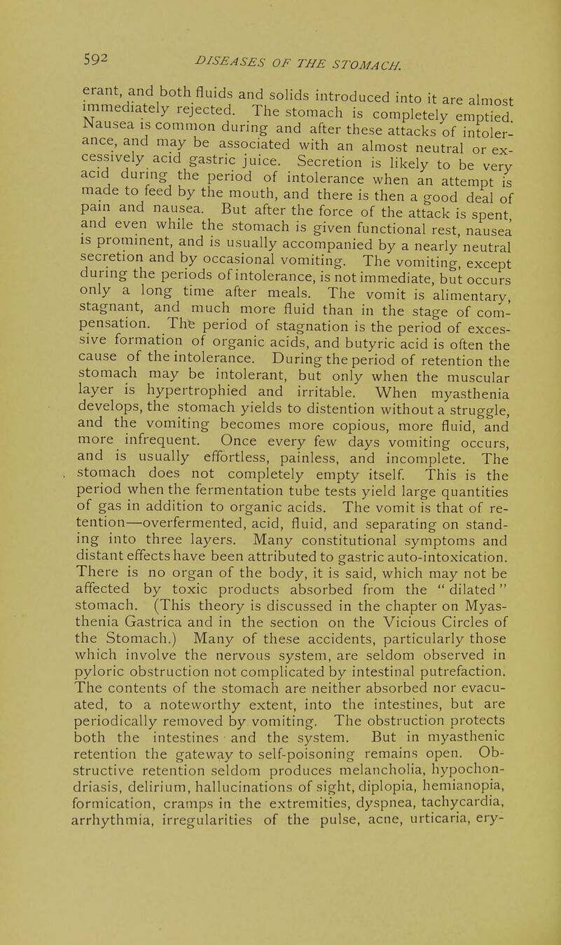 erant and both fluids and solids introduced into it are almost immediately rejected. The stomach is completely emptied Nausea is common during and after these attacks of intoler- ance, and may be associated with an almost neutral or ex- cessively acid gastric juice. Secretion is likely to be very acid during the period of intolerance when an attempt is made to feed by the mouth, and there is then a good deal of pain and nausea. But after the force of the attack is spent and even while the stomach is given functional rest, nausea is prominent, and is usually accompanied by a nearly neutral secretion and by occasional vomiting. The vomiting, except during the periods of intolerance, is not immediate, but occurs only a long time after meals. The vomit is alimentary, stagnant, and much more fluid than in the stage of com- pensation. The period of stagnation is the period of exces- sive formation of organic acids, and butyric acid is often the cause of the intolerance. During the period of retention the stomach may be intolerant, but only when the muscular layer is hypertrophied and irritable. When myasthenia develops, the stomach yields to distention without a struggle, and the vomiting becomes more copious, more fluid, and more infrequent. Once every few days vomiting occurs, and is usually effortless, painless, and incomplete. The stomach does not completely empty itself. This is the period when the fermentation tube tests yield large quantities of gas in addition to organic acids. The vomit is that of re- tention—overfermented, acid, fluid, and separating on stand- ing into three layers. Many constitutional symptoms and distant effects have been attributed to gastric auto-intoxication. There is no organ of the body, it is said, which may not be affected by toxic products absorbed from the  dilated stomach. (This theory is discussed in the chapter on Myas- thenia Gastrica and in the section on the Vicious Circles of the Stomach.) Many of these accidents, particularly those which involve the nervous system, are seldom observed in pyloric obstruction not complicated by intestinal putrefaction. The contents of the stomach are neither absorbed nor evacu- ated, to a noteworthy extent, into the intestines, but are periodically removed by vomiting. The obstruction protects both the intestines and the system. But in myasthenic retention the gateway to self-poisoning remains open. Ob- structive retention seldom produces melancholia, hypochon- driasis, delirium, hallucinations of sight, diplopia, hemianopia, formication, cramps in the extremities, dyspnea, tachycardia, arrhythmia, irregularities of the pulse, acne, urticaria, ery-