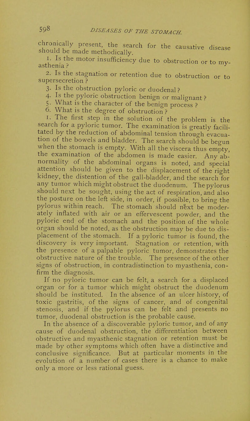 chronically present the search for the causative disease should be made methodically. 1. Is the motor insufficiency due to obstruction or to my- asthenia ? ^ 2. Is the stagnation or retention due to obstruction or to supersecretion ? 3. Is the obstruction pyloric or duodenal? 4. Is the pyloric obstruction benign or malignant? 5- What is the character of the benign process ? 6. What is the degree of obstruction ? I. The first step in the solution of the problem is the search for a pyloric tumor. The examination is greatly facili- tated by the reduction of abdominal tension through evacua- tion of the bowels and bladder. The search should be begun when the stomach is empty. With all the viscera thus empty, the examination of the abdomen is made easier. Any ab- normality of the abdominal organs is noted, and special attention should be given to the displacement of the right kidney, the distention of the gall-bladder, and the search for any tumor which might obstruct the duodenum. The pylorus should next be sought, using the act of respiration, and also the posture on the left side, in order, if possible, to bring the pylorus within reach. The stomach should next be moder- ately inflated with air or an effervescent powder, and the pyloric end of the stomach and the position of the whole organ should be noted, as the obstruction may be due to dis- placement of the stomach. If a pyloric tumor is found, the discovery is very important. Stagnation or retention, with the presence of a palpable pyloric tumor, demonstrates the obstructive nature of the trouble. The presence of the other signs of obstruction, in contradistinction to myasthenia, con- firm the diagnosis. If no pyloric tumor can be felt, a search for a displaced organ or for a tumor which might obstruct the duodenum should be instituted. In the absence of an ulcer history, of toxic gastritis, of the signs of cancer, and of congenital stenosis, and if the pylorus can be felt and presents no tumor, duodenal obstruction is the probable cause. In the absence of a discoverable pyloric tumor, and of any cause of duodenal obstruction, the differentiation between obstructive and myasthenic stagnation or retention must be made by other symptoms which often have a distinctive and conclusive significance. But at particular moments in the evolution of a number of cases there is a chance to make only a more or less rational guess.