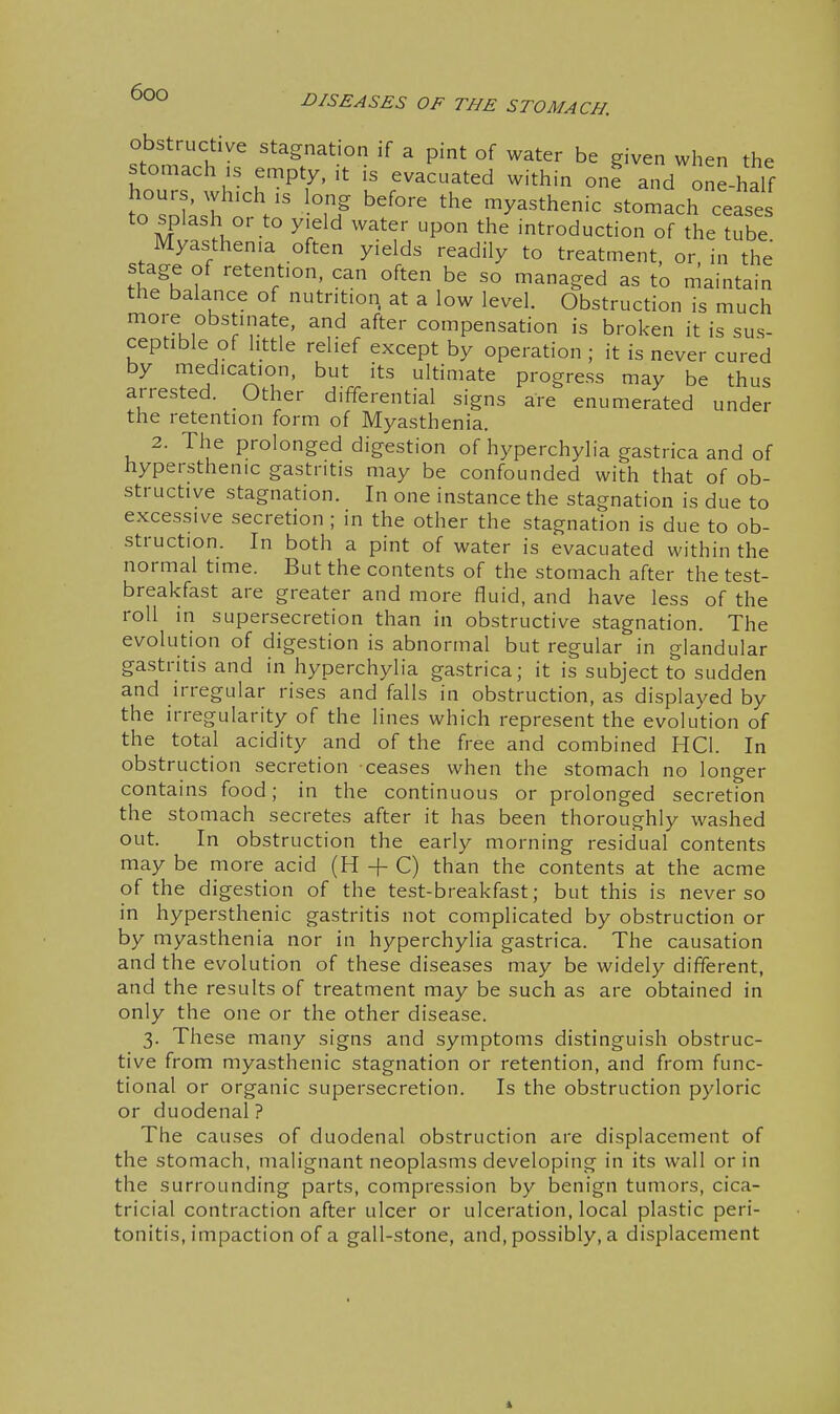 Obstructive stagnation if a pint of water be given when the stomach ,s empty, it is evacuated within on? and one-half hours, wh.ch IS long before the myasthenic stomach cease to splash or to yield water upon the introduction of the tube Myasthenia often yields readily to treatment, or in the stage of retention, can often be so managed as to maintain the balance of nutrition at a low level. Obstruction is much more obstinate, and after compensation is broken it is sus- ceptible of httle relief except by operation ; it is never cured by medication, but its ultimate progress may be thus arrested. Other differential signs are enumerated under the retention form of Myasthenia. 2. The prolonged digestion of hyperchylia gastrica and of hypersthenic gastritis may be confounded with that of ob- structive stagnation. In one instance the stagnation is due to excessive secretion ; in the other the stagnation is due to ob- struction. In both a pint of water is evacuated within the normal time. But the contents of the stomach after the test- breakfast are greater and more fluid, and have less of the roll in supersecretion than in obstructive stagnation. The evolution of digestion is abnormal but regular in glandular gastritis and in hyperchylia gastrica; it is subject to sudden and irregular rises and falls in obstruction, as displayed by the irregularity of the lines which represent the evolution of the total acidity and of the free and combined HCl. In obstruction secretion ceases when the stomach no longer contains food; in the continuous or prolonged secretion the stomach secretes after it has been thoroughly washed out. In obstruction the early morning residual contents may be more acid (H + C) than the contents at the acme of the digestion of the test-breakfast; but this is never so in hypersthenic gastritis not complicated by obstruction or by myasthenia nor in hyperchylia gastrica. The causation and the evolution of these diseases may be widely different, and the results of treatment may be such as are obtained in only the one or the other disease. 3. These many signs and symptoms distinguish obstruc- tive from myasthenic stagnation or retention, and from func- tional or organic supersecretion. Is the obstruction pyloric or duodenal? The causes of duodenal obstruction are displacement of the stomach, malignant neoplasms developing in its wall or in the surrounding parts, compression by benign tumors, cica- tricial contraction after ulcer or ulceration, local plastic peri- tonitis, impaction of a gall-stone, and, possibly, a displacement i