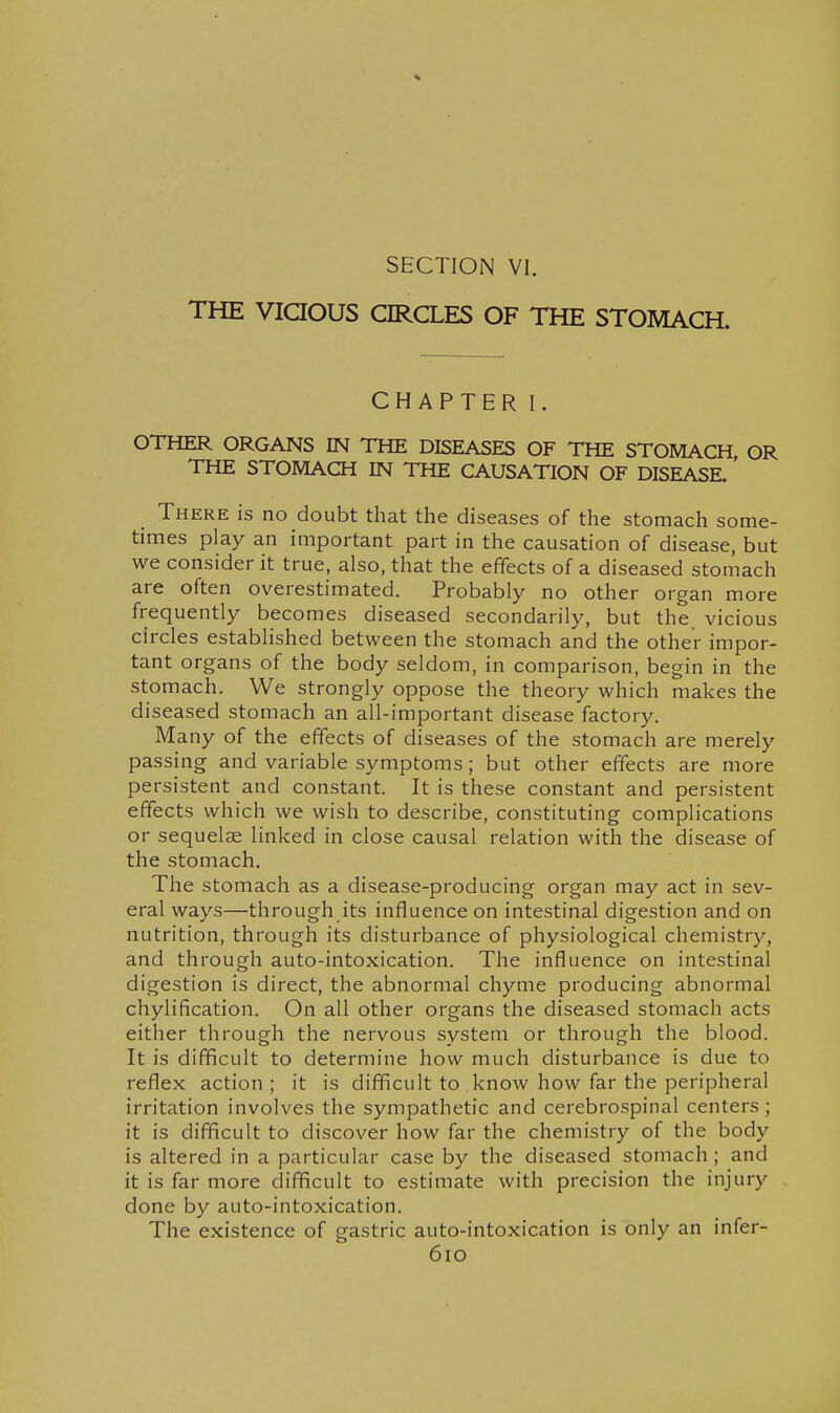 SECTION VI. THE ViaOUS CIRCLES OF THE STOMACH. CHAPTER I. OTHER ORGANS IN THE DISEASES OF THE STOMACH, OR THE STOMACH IN THE CAUSATION OF DISEASE. There is no doubt that the diseases of the stomach some- times play an important part in the causation of disease, but we consider it true, also, that the effects of a diseased stomach are often overestimated. Probably no other organ more frequently becomes diseased secondarily, but the vicious circles established between the stomach and the other impor- tant organs of the body seldom, in comparison, begin in the stomach. We strongly oppose the theory which makes the diseased stomach an all-important disease factory. Many of the effects of diseases of the stomach are merely passing and variable symptoms; but other effects are more persistent and constant. It is these constant and persistent effects which we wish to describe, constituting complications or sequelae linked in close causal relation with the disease of the stomach. The stomach as a disease-producing organ may act in sev- eral ways—through its influence on intestinal digestion and on nutrition, through its disturbance of physiological chemistry, and through auto-intoxication. The influence on intestinal digestion is direct, the abnormal chyme producing abnormal chylification. On all other organs the diseased stomach acts either through the nervous system or through the blood. It is difficult to determine how much disturbance is due to reflex action; it is difficult to know how far the peripheral irritation involves the sympathetic and cerebrospinal centers ; it is difficult to discover how far the chemistry of the body is altered in a particular case by the diseased stomach; and it is far more difficult to estimate with precision the injury done by auto-intoxication. The existence of gastric auto-intoxication is only an infer- 6io