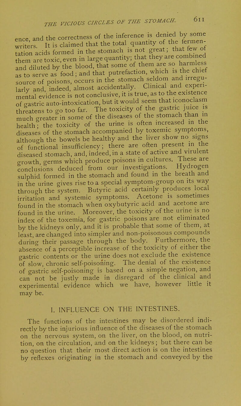 ence and the correctness of the inference is denied by sorne writers It is claimed that the total quantity of the fermen- ration acids formed in the stomach is not great; that few of them ai e toxic, even in large quantity; that they are combined and diluted by the blood, that some of them are so harmless as to erve as food; and that putrefaction, which is the chief source of poisons, Occurs in the stomach seldom and irregu- arly and, indeed almost accidentally. Clinical and experi- mental evidence is not conclusive, it is true, as to the existence of crastric auto-intoxication, but it would seem that iconoclasm threatens to go too far. The toxicity of the p^tric juice is much greater in some of the diseases of the stomach than in health the toxicity of the urine is often increased in the diseases of the stomach accompanied by toxemic symptoms, although the bowels be healthy and the liver show no_ signs of functional insufficiency; there are often present in the diseased stomach, and, indeed, in a state of active and virulent growth germs which produce poisons in cultures. These are conclusions deduced from our investigations. Hydrogen sulphid formed in the stomach and found in the breath and in the urine gives rise to a special symptom-group on its way through the system. Butyric acid certainly produces local irritation and systemic symptoms. Acetone is sometimes found in the stomach when oxybutyric acid and acetone are found in the urine. Moreover, the toxicity of the urine is no index of the toxemia, for gastric poisons are not eliminated by the kidneys only, and it is probable that some of them, at least, are changed into simpler and non-poisonous compounds during their passage through the body. Furthermore, the absence of a perceptible increase of the toxicity of either the gastric contents or the urine does not exclude the existence of slow, chronic self-poisoning. The denial of the existence of gastric self-poisoning is based on a simple negation, and can not be justly made in disregard of the clinical and experimental evidence which we have, however little it may be. I. INFLUENCE ON THE INTESTINES. The functions of the intestines may be disordered indi- rectly by the injurious influence of the diseases of the stomach on the nervous system, on the liver, on the blood, on nutri- tion, on the circulation, and on the kidneys; but there can be no question that their most direct action is on the intestines by reflexes originating in the stomach and conveyed by the