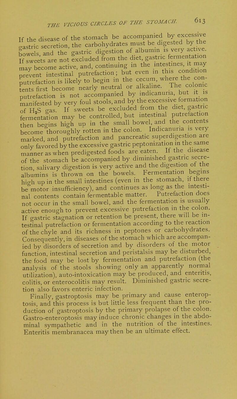 If the disease of the stomach be accompanied by excessive Jastr^ secr^^^ carbohydrates must be digested by the howe s and the gastric digestion of albumm is very active. U sw ets are not Excluded from the diet gastric fermentation ly become active, and, continuing in the mtestmes, it may Tevent intestinal putrefaction; but even m this cond.tion putrefaction is likely to begin in the cecum, where the cm - tents first become nearly neutral or alkaline. The colonic putrefaction is not accompanied by indicanuiia, but it is manifested by very foul stools, and by the excessive formation 7h S gas If sweets be excluded from the diet, gastric fermentation may be controlled, but intestinal putrefaction then begins high up in the small bowel, and the contents become thoroughly 'rotten in the colon. Indicanuna is very marked and putrefaction and pancreatic superdigestion are only favored by the excessive gastric peptonization in the same manner as when predigested foods are eaten. If the disease of the stomach be accompanied by dimmished gastric secre- tion salivary digestion is very active and the digestion of the albumins is thrown on the bowels. Fermentation begins hicrh up in the small intestines (even in the stomach, if there be^'motor insufficiency), and continues as long as the intesti- nal contents contain fermentable matter. Putrefaction does not occur in the small bowel, and the fermentation is usually active enough to prevent excessive putrefaction in the colon. If gastric stagnation or retention be present, there will be in- testinal putrefaction or fermentation according to the reaction of the chyle and its richness in peptones or carbohydrates. Consequently, in diseases of the stomach which are accompan- ied by disorders of secretion and by disorders of the motor function, intestinal secretion and peristalsis may be disturbed, the food may be lost by fermentation and putrefaction (the analysis of the stools showing only an apparently normal utilization), auto-intoxication may be produced, and enteritis, colitis, or enterocolitis may result. Diminished gastric secre- tion also favors enteric infection. Finally, gastroptosis may be primary and cause enterop- tosis, and this process is but little less frequent than the pro- duction of gastroptosis by the primary prolapse of the colon. Gastro-enteroptosis may induce chronic changes in the abdo- minal sympathetic and in the nutrition of the intestines. Enteritis membranacea may then be an ultimate effect.