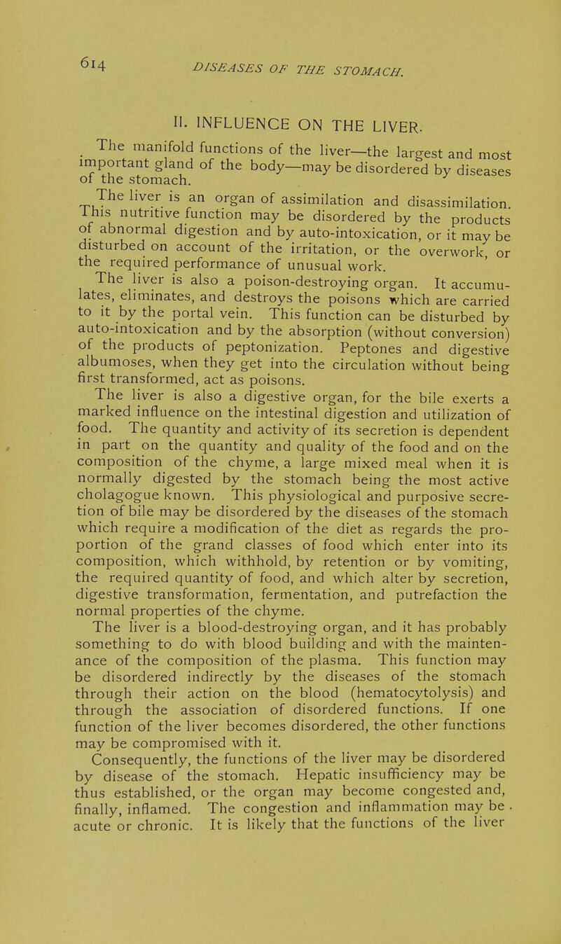 II. INFLUENCE ON THE LIVER. The manifold functions of the liver—the largest and most important gland of the body—may be disordered by diseases ot the stomach. The liver is an organ of assimilation and disassimilation ihis nutritive function may be disordered by the products of abnormal digestion and by auto-intoxication, or it may be disturbed on account of the irritation, or the overwork, or the required performance of unusual work. The hver is also a poison-destroying organ. It accumu- lates, eliminates, and destroys the poisons which are carried to it by the portal vein. This function can be disturbed by auto-intoxication and by the absorption (without conversion) of the products of peptonization. Peptones and digestive albumoses, when they get into the circulation without being first transformed, act as poisons. The liver is also a digestive organ, for the bile exerts a marked influence on the intestinal digestion and utilization of food. The quantity and activity of its secretion is dependent in part on the quantity and quality of the food and on the composition of the chyme, a large mixed meal when it is normally digested by the stomach being the most active cholagogue known. This physiological and purposive secre- tion of bile may be disordered by the diseases of the stomach which require a modification of the diet as regards the pro- portion of the grand classes of food which enter into its composition, which withhold, by retention or by vomiting, the required quantity of food, and which alter by secretion, digestive transformation, fermentation, and putrefaction the normal properties of the chyme. The liver is a blood-destroying organ, and it has probably something to do with blood building and with the mainten- ance of the composition of the plasma. This function may be disordered indirectly by the diseases of the stomach through their action on the blood (hematocytolysis) and through the association of disordered functions. If one function of the liver becomes disordered, the other functions may be compromised with it. Consequently, the functions of the liver may be disordered by disease of the stomach. Hepatic insufficiency may be thus established, or the organ may become congested and, finally, inflamed. The congestion and inflammation may be . acute or chronic. It is likely that the functions of the liver