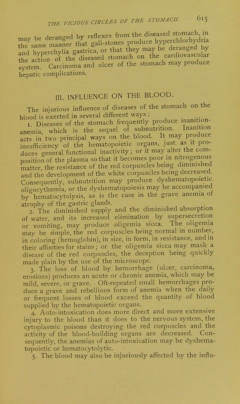 mav be deranged by reflexes from the diseased stomach in tTe^same manner that gall-stones produce hyperchlorhydna and hvperThylia gastrica, or that they may be deranged by ?^e acto of th? diseased stomach on the cardiovascular system Carcinoma and ulcer of the stomach may produce hepatic complications. III. INFLUENCE ON THE BLOOD. The injurious influence of diseases of the stomach on the blood is exerted in several diff'erent ways : I Diseases of the stomach frequently produce inanition- anemia, which is the sequel of subnutrition. Inanition acts in two principal ways on the blood. It may produce insufficiency of the hematopoietic organs, just as it pro- duces creneral functional inactivity ; or it may alter the com- position of the plasma so that it becomes poor in nitrogenous matter the resistance of the red corpuscles being diminished and the development of the white corpuscles being decreased. Consequently, subnutrition may produce dyshematopoietic oligocythemia, or the dyshematopoiesis may be accompanied by hematocytolysis, as is the case in the grave anemia of atrophy of the gastric glands. . , , , 2. The diminished supply and the diminished absorption of water, and its increased elimination by supersecretion or vomiting, may produce oligemia sicca. The oligemia may be simple, the red corpuscles being normal in number, in coloring (hemoglobin), in size, in form, in resistance, and in their affinities for stains; or the oligemia sicca may mask a disease of the red corpuscles, the deception being quickly made plain by the use of the microscope. 3. The loss of blood by hemorrhage (ulcer, carcinoma, erosions) produces an acute or chronic anemia, which may be mild, severe, or grave. Oft-repeated small hemorrhages pro- duce a grave and rebellious form of anemia when the daily or frequent losses of blood exceed the quantity of blood supplied by the hematopoietic organs. 4. Auto-intoxication does more direct and more extensive injury to the blood than it does to the nervous system, the cytoplasmic poisons destroying the red corpuscles and the activity of the blood-building organs are decreased. Con- sequently, the anemias of auto-intoxication may be dyshema- topoietic or hematocytolytic. 5. The blood may also be injuriously affected by the influ-