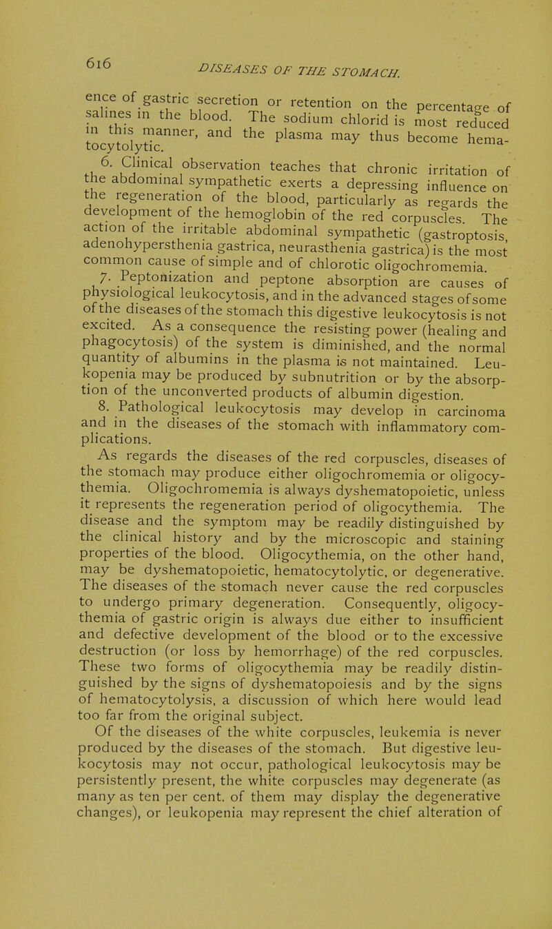 ence of gastric secretion or retention on the percentaE^e of sahnes in the blood. The sodium chlorid is most reduced locy^dydc'' ^'^ P^^''^ ^^^^ hema- .u^' S''-^^ observation teaches that chronic irritation of the abdominal sympathetic exerts a depressing influence on the regeneration of the blood, particularly as regards the development of the hemoglobin of the red corpuscles The action of the irritable abdominal sympathetic (gastroptosis adenohypersthenia gastrica, neurasthenia gastrica) is the most common cause of simple and of chlorotic oligochromemia 7. Peptonization and peptone absorption are causes of physiological leukocytosis, and in the advanced stages of some of the diseases of the stomach this digestive leukocytosis is not excited. As a consequence the resisting power (healing and phagocytosis) of the system is diminished, and the normal quantity of albumins in the plasma is not maintained. Leu- kopenia may be produced by subnutrition or by the absorp- tion of the unconverted products of albumin digestion. 8. Pathological leukocytosis may develop in carcinoma and 111 the diseases of the stomach with inflammatory com- plications. As regards the diseases of the red corpuscles, diseases of the stomach may produce either oligochromemia or oligocy- themia. Oligochromemia is always dyshematopoietic, unless it represents the regeneration period of oligocythemia. The disease and the symptom may be readily distinguished by the clinical history and by the microscopic and staining properties of the blood. Oligocythemia, on the other hand, may be dyshematopoietic, hematocytolytic. or degenerative. The d iseases of the stomach never cause the red corpuscles to undergo primary degeneration. Consequently, oligocy- themia of gastric origin is always due either to insufficient and defective development of the blood or to the excessive destruction (or loss by hemorrhage) of the red corpuscles. These two forms of oligocythemia may be readily distin- guished by the signs of dyshematopoiesis and by the signs of hematocytolysis, a discussion of which here would lead too far from the original subject. Of the diseases of the white corpuscles, leukemia is never produced by the diseases of the stomach. But digestive leu- kocytosis may not occur, pathological leukocytosis may be persistently present, the white corpuscles may degenerate (as many as ten per cent, of them may display the degenerative changes), or leukopenia may represent the chief alteration of