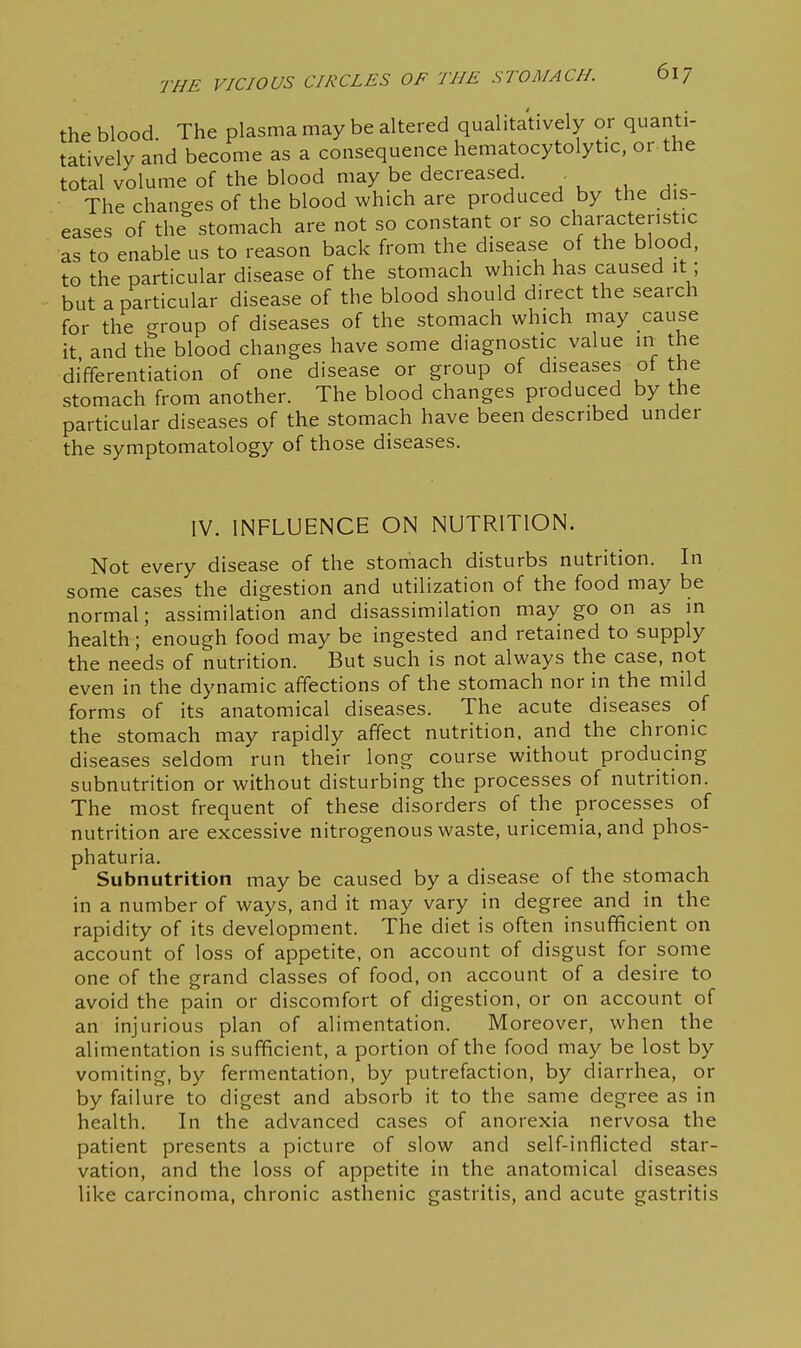 the blood The plasma may be altered qualitatively or quanti- tatively and become as a consequence hematocytolytic, or the total volume of the blood may be decreased. The changes of the blood which are produced by the dis- eases of the stomach are not so constant or so characteristic as to enable us to reason back from the disease of the blood, to the particular disease of the stomach which has caused it; but a particular disease of the blood should direct the search for the crroup of diseases of the stomach which may cause it and the blood changes have some diagnostic value in the differentiation of one disease or group of diseases of the stomach from another. The blood changes produced by the particular diseases of the stomach have been described under the symptomatology of those diseases. IV. INFLUENCE ON NUTRITION. Not every disease of the stomach disturbs nutrition. In some cases the digestion and utilization of the food may be normal; assimilation and disassimilation may go on as in health; enough food may be ingested and retained to supply the needs of nutrition. But such is not always the case, not even in the dynamic affections of the stomach nor in the mild forms of its anatomical diseases. The acute diseases of the stomach may rapidly affect nutrition, and the chronic diseases seldom run their long course without producing subnutrition or without disturbing the processes of nutrition. The most frequent of these disorders of the processes of nutrition are excessive nitrogenous waste, uricemia, and phos- phaturia. Subnutrition may be caused by a disease of the stomach in a number of ways, and it may vary in degree and in the rapidity of its development. The diet is often insufficient on account of loss of appetite, on account of disgust for some one of the grand classes of food, on account of a desire to avoid the pain or discomfort of digestion, or on account of an injurious plan of alimentation. Moreover, when the alimentation is sufficient, a portion of the food may be lost by vomiting, by fermentation, by putrefaction, by diarrhea, or by failure to digest and absorb it to the same degree as in health. In the advanced cases of anorexia nervosa the patient presents a picture of slow and self-inflicted star- vation, and the loss of appetite in the anatomical diseases like carcinoma, chronic asthenic gastritis, and acute gastritis