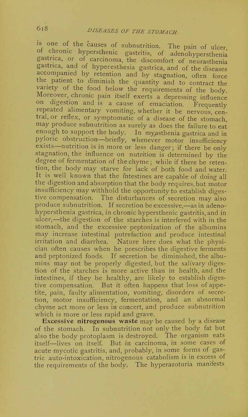 IS one of the causes of subnutrition. The pain of ulcer ot chronic hypersthenic gastritis, of adenohypersthenia gastrica, or of carcinoma, the discomfort of neurasthenia gastrica, and of hyperesthesia gastrica, and of the diseases accompanied by retention and by stagnation, often force the patient to diminish the quantity and to contract the variety of the food below the requirements of the body Moreover, chronic pain itself exerts a depressing influence on digestion and is a cause of emaciation. Frequently repeated alimentary vomiting, whether it be nervous, cen- tral, or reflex, or symptomatic of a disease of the stomach, may produce subnutrition as surely as does the failure to eat- enough to support the body. In myasthenia gastrica and in pyloric obstruction—briefly, whenever motor insufficiency exists—nutrition is in more or less danger; if there be only stagnation, the influence on nutrition is determined by the degree of fermentation of the chyme; while if there be reten- tion, the body may starve for lack of .both food and water. It is well known that the intestines are capable of doing all the digestion and absorption that the body requires, but motor insufficiency may withhold the opportunity to establish diges- tive compensation. The disturbances of secretion may also produce subnutrition. If secretion be excessive,—as in adeno- hypersthenia gastrica, in chronic hypersthenic gastritis, and in ulcer,—the digestion of the starches is interfered with in the stomach, and the excessive peptonization of the albumins may increase intestinal putrefaction and produce intestinal irritation and diarrhea. Nature here does what the physi- cian often causes when he prescribes the digestive ferments and peptonized foods. If secretion be diminished, the albu- mins may not be properly digested, but the salivary diges- tion of the starches is more active than in health, and the intestines, if they be healthy, are likely to establish diges- tive compensation. But it often happens that loss of appe- tite, pain, faulty alimentation, vomiting, disorders of secre- tion, motor insufficiency, fermentation, and an abnormal chyme act more or less in concert, and produce subnutrition which is more or less rapid and grave. Excessive nitrogenous waste may be caused by a disease of the stomach. In subnutrition not only the body fat but also the body protoplasm is destroyed. The organism eats itself—lives on itself. But in carcinoma, in some cases of acute mycotic gastritis, and, probably, in some forms of gas- tric auto-intoxication, nitrogenous catabolism is in excess of the requirements of the body. The hyperazoturia manifests