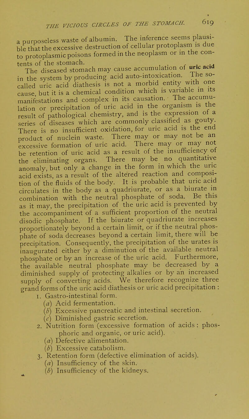 a purposeless waste of albumin. The inference seems plausi- ble that the excessive destruction of cellular protoplasm is due to protoplasmic poisons formed in the neoplasm or m the con- tents of the stomach. r . a The diseased stomach may cause accumulation of uric acid in the system by producing acid auto-intoxication. ihe so- called uric acid diathesis is not a morbid entity with one cause but it is a chemical condition which is variable in its manifestations and complex in its causation. The accurnu- lation or precipitation of uric acid in the organism is the result of pathological chemistry, and is the expression ot a series of diseases which are commonly classified as gouty. There is no insufficient oxidation, for uric acid is the end product of nuclein waste. There may or may not be an excessive formation of uric acid. There may or may not be retention of uric acid as a result of the insufficiency of the eliminating organs. There may be no quantitative anomaly, but only a change in the form in which the uric acid exists, as a result of the altered reaction and composi- tion of the fluids of the body. It is probable that uric acid circulates in the body as a quadriurate, or as a biurate in combination with the neutral phosphate of soda. Be this as it may, the precipitation of the uric acid is prevented by the accompaniment of a sufficient proportion of the neutral disodic phosphate. If the biurate or quadriurate increases proportionately beyond a certain limit, or if the neutral phos- phate of soda decreases beyond a certain limit, there will be precipitation. Consequently, the precipitation of the urates is inaugurated either by a diminution of the available neutral phosphate or by an increase of the uric acid. Furthermore, the available neutral phosphate may be decreased by a diminished supply of protecting alkalies or by an increased supply of converting acids. We therefore recognize three grand forms of the uric acid diathesis or uric acid precipitation : 1. Gastro-intestinal form. (a) Acid fermentation. Excessive pancreatic and intestinal secretion. \c) Diminished gastric secretion. 2. Nutrition form (excessive formation of acids : phos- phoric and organic, or uric acid). {a) Defective alimentation. [b\ Excessive catabolism. 3. Retention form (defective elimination of acids). {ci) Insufficiency of the skin. [b) Insufficiency of the kidneys.