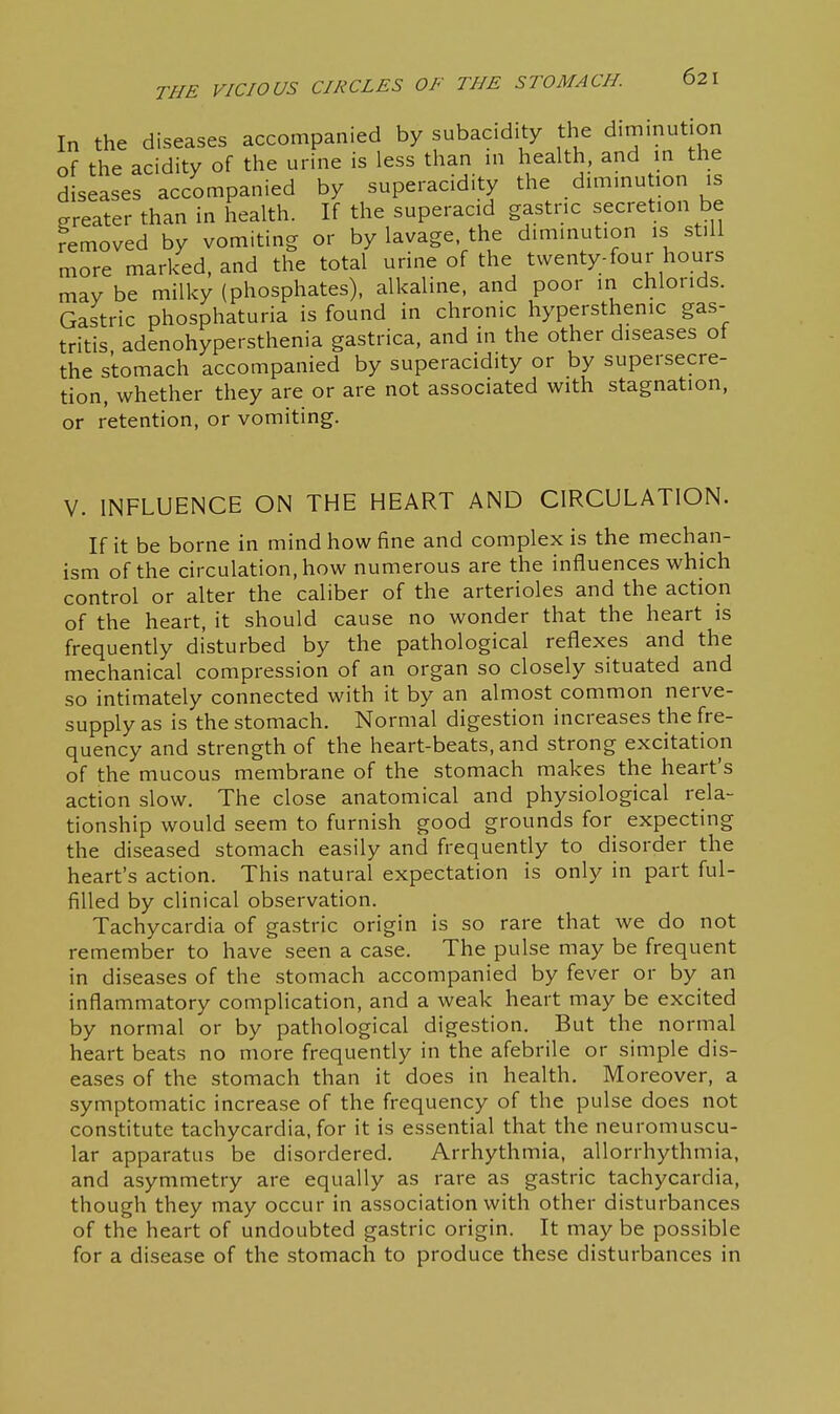 In the diseases accompanied by subacidity the diminution of the acidity of the urine is less than ni health, and m the diseases accompanied by superacidity the dmimution is greater than in health. If the superacid gastric secretion be removed by vomiting or by lavage, the diminution is still more marked, and the total urine of the twenty-four hours may be milky (phosphates), alkaline, and poor in chlorids. Gastric phosphaturia is found in chronic hypersthenic gas- tritis adenohypersthenia gastrica, and in the other diseases of the stomach accompanied by superacidity or by supersecre- tion, whether they are or are not associated with stagnation, or retention, or vomiting. V. INFLUENCE ON THE HEART AND CIRCULATION. If it be borne in mind how fine and complex is the mechan- ism of the circulation, how numerous are the influences which control or alter the caliber of the arterioles and the action of the heart, it should cause no wonder that the heart is frequently disturbed by the pathological reflexes and the mechanical compression of an organ so closely situated and so intimately connected with it by an almost common nerve- supply as is the stomach. Normal digestion increases the fre- quency and strength of the heart-beats, and strong excitation of the mucous membrane of the stomach makes the heart's action slow. The close anatomical and physiological rela- tionship would seem to furnish good grounds for expecting the diseased stomach easily and frequently to disorder the heart's action. This natural expectation is only in part ful- filled by clinical observation. Tachycardia of gastric origin is so rare that we do not remember to have seen a case. The pulse may be frequent in diseases of the stomach accompanied by fever or by an inflammatory complication, and a weak heart may be excited by normal or by pathological digestion. But the normal heart beats no more frequently in the afebrile or simple dis- eases of the stomach than it does in health. Moreover, a symptomatic increase of the frequency of the pulse does not constitute tachycardia, for it is essential that the neuromuscu- lar apparatus be disordered. Arrhythmia, allorrhythmia, and asymmetry are equally as rare as gastric tachycardia, though they may occur in association with other disturbances of the heart of undoubted gastric origin. It may be possible for a disease of the stomach to produce these disturbances in