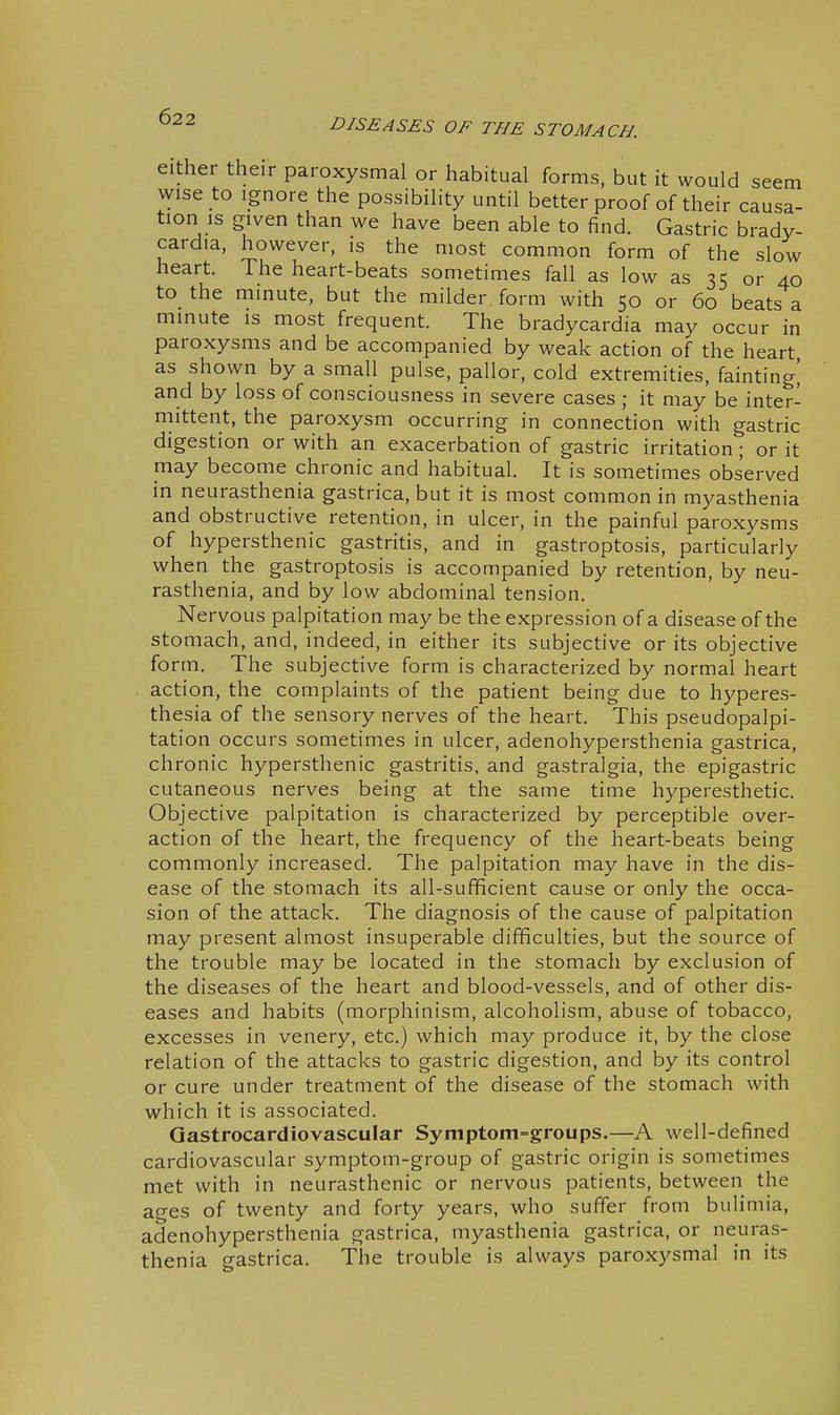 DISEASES OF THE STOMACH. either their paroxysmal or habitual forms, but it would seem wise to Ignore the possibility until better proof of their causa- tion is given than we have been able to find. Gastric brady- cardia, however, is the most common form of the slow heart. The heart-beats sometimes fall as low as 35 or 40 to the minute, but the milder , form with 50 or 60 beats a minute is most frequent. The bradycardia may occur in paroxysms and be accompanied by weak action of the heart as shown by a small pulse, pallor, cold extremities, fainting] and by loss of consciousness in severe cases ; it may be inter- mittent, the paroxysm occurring in connection with gastric digestion or with an exacerbation of gastric irritation; or it may become chronic and habitual. It is sometimes observed in neurasthenia gastrica, but it is most common in myasthenia and obstructive retention, in ulcer, in the painful paroxysms of hypersthenic gastritis, and in gastroptosis, particularly when the gastroptosis is accompanied by retention, by neu- rasthenia, and by low abdominal tension. Nervous palpitation may be the expression of a disease of the stomach, and, indeed, in either its subjective or its objective form. The subjective form is characterized by normal heart action, the complaints of the patient being due to hyperes- thesia of the sensory nerves of the heart. This pseudopalpi- tation occurs sometimes in ulcer, adenohypersthenia gastrica, chronic hypersthenic gastritis, and gastralgia, the epigastric cutaneous nerves being at the same time hyperesthetic. Objective palpitation is characterized by perceptible over- action of the heart, the frequency of the heart-beats being commonly increased. The palpitation may have in the dis- ease of the stomach its all-sufficient cause or only the occa- sion of the attack. The diagnosis of the cause of palpitation may present almost insuperable difficulties, but the source of the trouble may be located in the stomach by exclusion of the diseases of the heart and blood-vessels, and of other dis- eases and habits (morphinism, alcoholism, abuse of tobacco, excesses in venery, etc.) which may produce it, by the close relation of the attacks to gastric digestion, and by its control or cure under treatment of the disease of the stomach with which it is associated. Qastrocardiovascular Symptom-groups.—A well-defined cardiovascular symptom-group of gastric origin is sometimes met with in neurasthenic or nervous patients, between the ages of twenty and forty years, who suffer from bulimia, adenohypersthenia gastrica, myasthenia gastrica, or neuras- thenia gastrica. The trouble is always paroxysmal in its