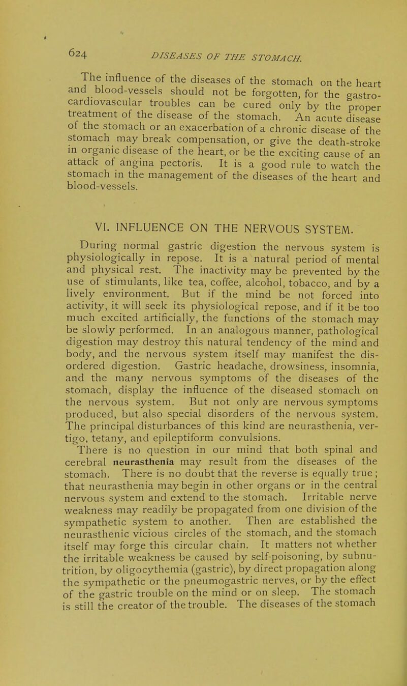 The influence of the diseases of the stomach on the heart and blood-vessels should not be forgotten, for the gastro- cardiovascular troubles can be cured only by the proper treatment of the disease of the stomach. An acute disease of the stomach or an exacerbation of a chronic disease of the stomach may break compensation, or give the death-stroke m organic disease of the heart, or be the exciting cause of an attack of angina pectoris. It is a good rule to watch the stomach in the management of the diseases of the heart and blood-vessels. VI. INFLUENCE ON THE NERVOUS SYSTEM. During normal gastric digestion the nervous system is i physiologically in repose. It is a natural period of mental | and physical rest. The inactivity may be prevented by the j use of stimulants, like tea, coffee, alcohol, tobacco, and by a lively environment. But if the mind be not forced into activity, it will seek its physiological repose, and if it be too much excited artificially, the functions of the stomach may be slowly performed. In an analogous manner, pathological ' digestion may destroy this natural tendency of the mind and body, and the nervous system itself may manifest the dis- j ordered digestion. Gastric headache, drowsiness, insomnia, ' and the many nervous symptoms of the diseases of the stomach, display the influence of the diseased stomach on the nervous system. But not only are nervous symptoms | produced, but also special disorders of the nervous system. \ The principal disturbances of this kind are neurasthenia, ver- j tigo, tetany, and epileptiform convulsions. j There is no question in our mind that both spinal and cerebral neurasthenia may result from the diseases of the stomach. There is no doubt that the reverse is equally true ; | that neurasthenia may begin in other organs or in the central 1 nervous system and extend to the stomach. Irritable nerve ! weakness may readily be propagated from one division of the | sympathetic system to another. Then are established the neurasthenic vicious circles of the stomach, and the stomach | itself may forge this circular chain. It matters not whether j the irritable weakness be caused by self-poisoning, by subnu- | trition, by oligocythemia (gastric), by direct propagation along 1 the sympathetic or the pneumogastric nerves, or by the effect ! of the gastric trouble on the mind or on sleep. The stomach j is still the creator of the trouble. The diseases of the stomach : i
