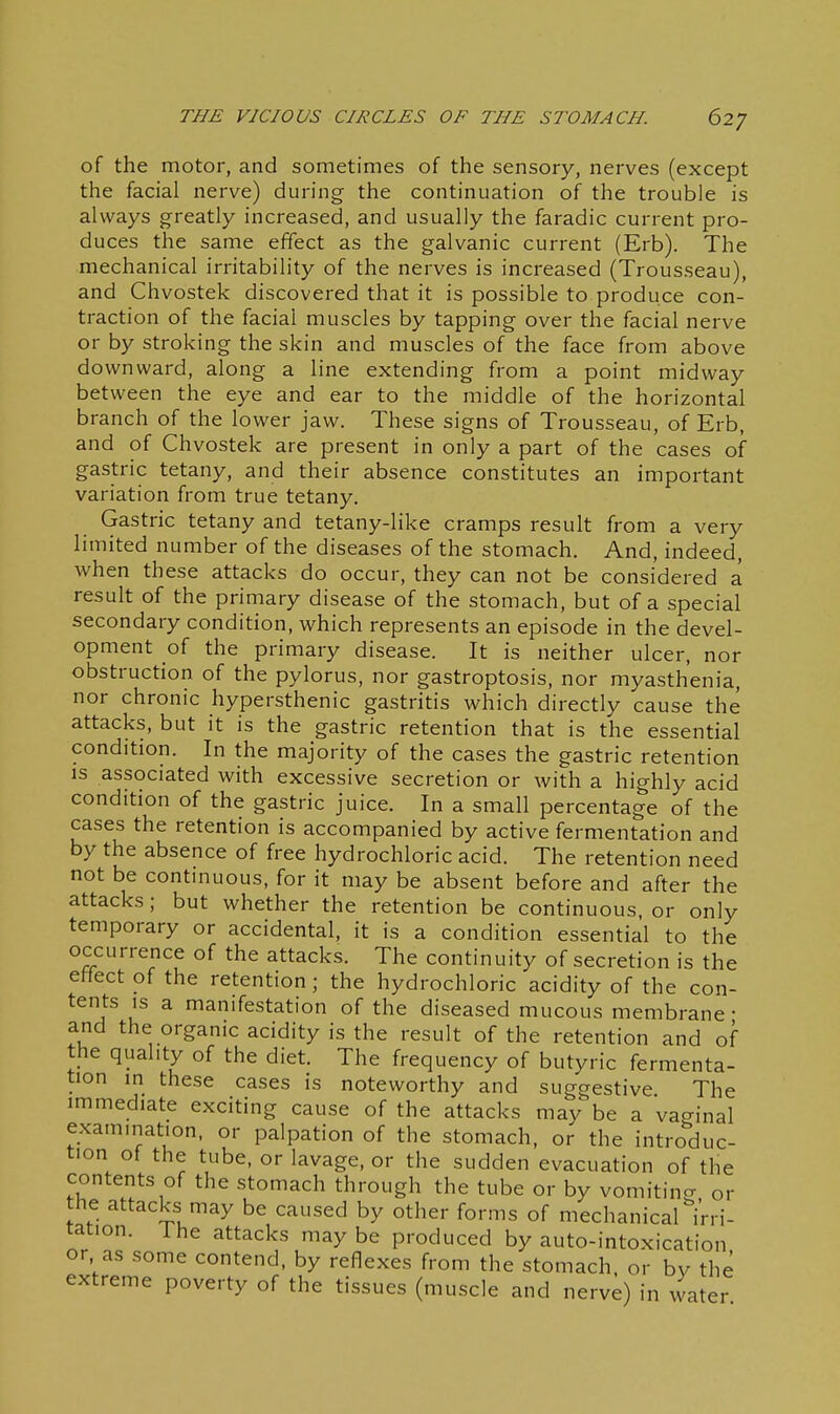 of the motor, and sometimes of the sensory, nerves (except the facial nerve) during the continuation of the trouble is always greatly increased, and usually the faradic current pro- duces the same effect as the galvanic current (Erb). The mechanical irritability of the nerves is increased (Trousseau), and Chvostek discovered that it is possible to produce con- traction of the facial muscles by tapping over the facial nerve or by stroking the skin and muscles of the face from above downward, along a line extending from a point midway between the eye and ear to the middle of the horizontal branch of the lower jaw. These signs of Trousseau, of Erb, and of Chvostek are present in only a part of the cases of gastric tetany, and their absence constitutes an important variation from true tetany. Gastric tetany and tetany-like cramps result from a very limited number of the diseases of the stomach. And, indeed, when these attacks do occur, they can not be considered a result of the primary disease of the stomach, but of a special secondary condition, which represents an episode in the devel- opment o{ the primary disease. It is neither ulcer, nor obstruction of the pylorus, nor gastroptosis, nor myasthenia, nor chronic hypersthenic gastritis which directly cause the attacks, but it is the gastric retention that is the essential condition. In the majority of the cases the gastric retention IS associated with excessive secretion or with a highly acid condition of the gastric juice. In a small percentage of the cases the retention is accompanied by active fermentation and by the absence of free hydrochloric acid. The retention need not be continuous, for it may be absent before and after the attacks ; but whether the retention be continuous, or only temporary or accidental, it is a condition essential to the occurrence of the attacks. The continuity of secretion is the effect of the retention; the hydrochloric acidity of the con- tents IS a manifestation of the diseased mucous membrane • and the organic acidity is the result of the retention and of the quality of the diet. The frequency of butyric fermenta- tion m these cases is noteworthy and suggestive The immediate exciting cause of the attacks may be a vacrinal examination, or palpation of the stomach, or the introduc- tion of the tube, or lavage, or the sudden evacuation of the contents of the stomach through the tube or by vomitino- or the attacks may be caused by other forms of mechanical''i'rri- tation. The attacks may be produced by auto-intoxication or as some contend, by reflexes from the stomach, or bv the extreme poverty of the tissues (muscle and nerve) in water