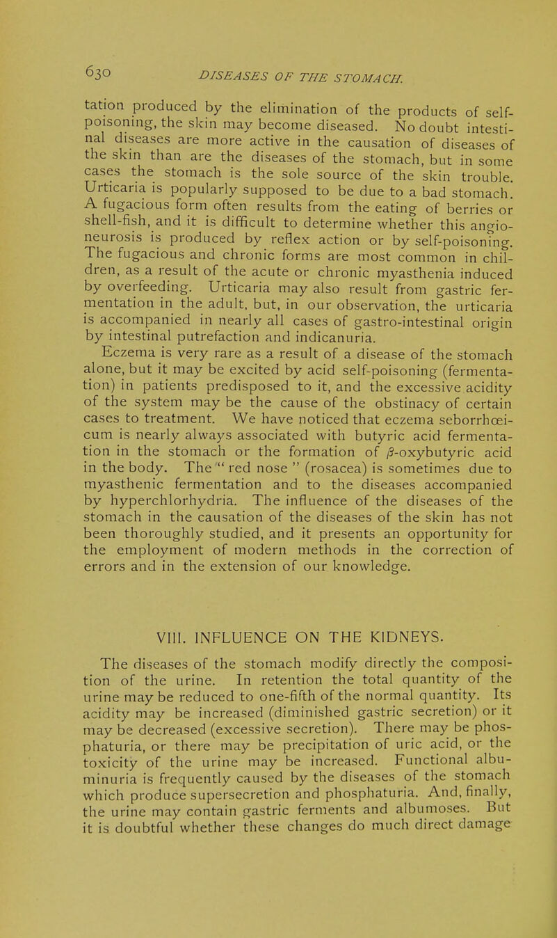 tation produced by the elimination of the products of self- poisonmg, the skin may become diseased. No doubt intesti- nal diseases are more active in the causation of diseases of the skm than are the diseases of the stomach, but in some cases the stomach is the sole source of the skin trouble. Urticaria is popularly supposed to be due to a bad stomach A fu gacious form often results from the eating of berries or shell-fish, and it is difficult to determine whether this angio- neurosis is produced by reflex action or by self-poisontng. The fugacious and chronic forms are most common in chil- dren, as a result of the acute or chronic myasthenia induced by overfeeding. Urticaria may also result from gastric fer- mentation in the adult, but, in our observation, the urticaria is accompanied in nearly all cases of gastro-intestinal origin by intestinal putrefaction and indicanuria. Eczema is very rare as a result of a disease of the stomach alone, but it may be excited by acid self-poisoning (fermenta- tion) in patients predisposed to it, and the excessive acidity of the system may be the cause of the obstinacy of certain cases to treatment. We have noticed that eczema seborrhoei- cum is nearly always associated with butyric acid fermenta- tion in the stomach or the formation of /?-oxybutyric acid in the body. The  red nose  (rosacea) is sometimes due to myasthenic fermentation and to the diseases accompanied by hyperchlorhydria. The influence of the diseases of the stomach in the causation of the diseases of the skin has not been thoroughly studied, and it presents an opportunity for the employment of modern methods in the correction of errors and in the extension of our knowledge. VIII. INFLUENCE ON THE KIDNEYS. The diseases of the stomach modify directly the composi- tion of the urine. In retention the total quantity of the urine may be reduced to one-fifth of the normal quantity. Its acidity may be increased (diminished gastric secretion) or it may be decreased (excessive secretion). There may be phos- phaturia, or there may be precipitation of uric acid, or the toxicity of the urine may be increased. Functional albu- minuria is frequently caused by the diseases of the stomach which produce supersecretion and phosphaturia. And, finally, the urine may contain gastric ferments and albumoses. But it is doubtful whether these changes do much direct damage