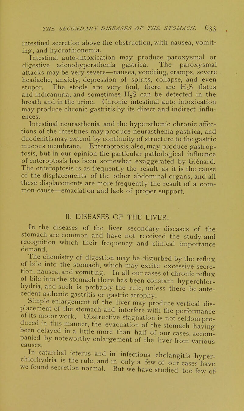 intestinal secretion above the obstruction, with nausea, vomit- ing, and hydrothionemia. Intestinal auto-intoxication may produce paroxysmal or digestive adenohypersthenia gastrica. The paroxysmal attacks may be very severe—nausea, vomiting, cramps, severe headache, anxiety, depression of spirits, collapse, and even stupor. The stools are very foul, there are H2S flatus and indicanuria, and sometimes HgS can be detected in the breath and in the urine. Chronic intestinal auto-intoxication may produce chronic gastritis by its direct and indirect influ- ences. Intestinal neurasthenia and the hypersthenic chronic affec- tions of the intestines may produce neurasthenia gastrica, and duodenitis may extend by continuity of structure to the gastric mucous membrane. Enteroptosis, also, may produce gastrop- tosis, but in our opinion the particular pathological influence of enteroptosis has been somewhat exaggerated by Glenard. The enteroptosis is as frequently the result as it is the cause of the displacements of the other abdominal organs, and all these displacements are more frequently the result of a com- mon cause—emaciation and lack of proper support. 11. DISEASES OF THE LIVER. In the diseases of the liver secondary diseases of the stomach are common and have not received the study and recognition which their frequency and clinical importance demand. The chemistry of digestion may be disturbed by the reflux of bile into the stomach, which may excite excessive secre- tion, nausea, and vomiting. In all our cases of chronic reflux of bile into the stomach there has been constant hyperchlor- hydria, and such is probably the rule, unless there be ante- cedent asthenic gastritis or gastric atrophy. Simple enlargement of the liver may produce vertical dis- placement of the stomach and interfere with the performance of Its motor work. Obstructive stagnation is not seldom pro- duced m this manner, the evacuation of the stomach havino- been delayed in a little more than half of our cases, accon^ panied by noteworthy enlargement of the liver from various causes. In catarrhal icterus and in infectious cholangitis hyper- chlorhydr.a is the rule, and in only a few of our cases have we found secretion normal. But we have studied too few of