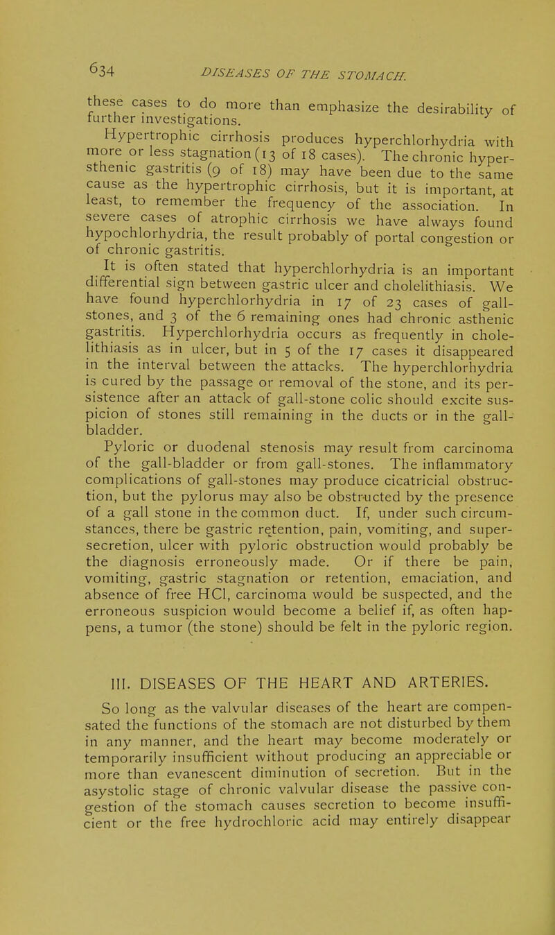 these cases to do more than emphasize the desirability of further mvestigations. Hypertrophic cirrhosis produces hyperchlorhydria with more or less stagnation (13 of 18 cases). The chronic hyper- sthenic gastritis (9 of 18) may have been due to the same cause as the hypertrophic cirrhosis, but it is important at least, to remember the frequency of the association, 'in severe cases of atrophic cirrhosis we have always found hypochlorhydria, the result probably of portal congestion or of chronic gastritis. It is often stated that hyperchlorhydria is an important differential sign between gastric ulcer and cholelithiasis. We have found hyperchlorhydria in 17 of 23 cases of gall- stones, and 3 of the 6 remaining ones had chronic asth'enic gastritis. Hyperchlorhydria occurs as frequently in chole- lithiasis as in ulcer, but in 5 of the 17 cases it disappeared in the interval between the attacks. The hyperchlorhydria is cured by the passage or removal of the stone, and its per- sistence after an attack of gall-stone colic should excite sus- picion of stones still remaining in the ducts or in the gall- bladder. Pyloric or duodenal stenosis may result from carcinoma of the gall-bladder or from gall-stones. The inflammatory complications of gall-stones may produce cicatricial obstruc- tion, but the pylorus may also be obstructed by the presence of a gall stone in the common duct. If, under such circum- stances, there be gastric retention, pain, vomiting, and super- secretion, ulcer with pyloric obstruction would probably be the diagnosis erroneously made. Or if there be pain, vomiting, gastric stagnation or retention, emaciation, and absence of free HCl, carcinoma would be suspected, and the erroneous suspicion would become a belief if, as often hap- pens, a tumor (the stone) should be felt in the pyloric region. III. DISEASES OF THE HEART AND ARTERIES. So long as the valvular diseases of the heart are compen- sated the functions of the stomach are not disturbed by them in any manner, and the heart may become moderately or temporarily insufficient without producing an appreciable or more than evanescent diminution of secretion. But in the asystolic stage of chronic valvular disease the passive con- gestion of the stomach causes secretion to become insuffi- cient or the free hydrochloric acid may entirely disappear