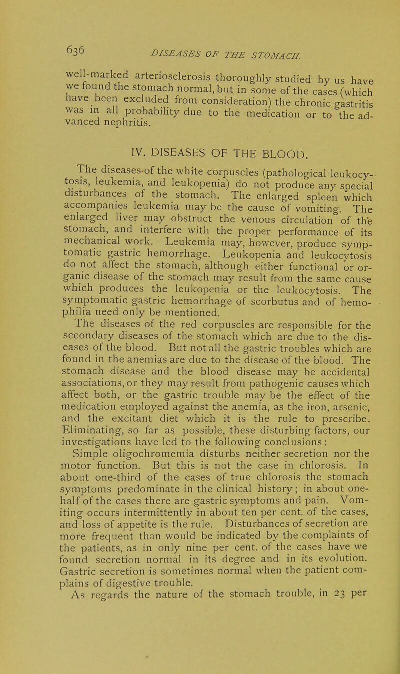 well-marked arteriosclerosis thoroughly studied by us have vve found the stomach normal, but in some of the cases (which have been excluded from consideration) the chronic gastritis was m all probability due to the medication or to the ad- vanced nephritis. IV. DISEASES OF THE BLOOD. The diseases-of the white corpuscles (pathological leukocy- tosis, leukemia, and leukopenia) do not produce any special disturbances of the stomach. The enlarged spleen which accompanies leukemia may be the cause of vomiting. The enlarged liver may obstruct the venous circulation of the stomach, and interfere with the proper performance of its mechanical work. Leukemia may, however, produce symp- tomatic gastric hemorrhage. Leukopenia and leukocj^tosis do not affect the stomach, although either functional or or- ganic disease of the stomach may result from the same cause which produces the leukopenia or the leukocytosis. The symptomatic gastric hemorrhage of scorbutus and of hemo- philia need only be mentioned. The diseases of the red corpuscles are responsible for the secondary diseases of the stomach which are due to the dis- eases of the blood. But not all the gastric troubles which are found in the anemias are due to the disease of the blood. The stomach disease and the blood disease may be accidental associations, or they may result from pathogenic causes which affect both, or the gastric trouble may be the effect of the medication employed against the anemia, as the iron, arsenic, and the excitant diet which it is the rule to prescribe. Eliminating, so far as possible, these disturbing factors, our investigations have led to the following conclusions: Simple oligochromemia disturbs neither secretion nor the motor function. But this is not the case in chlorosis. In about one-third of the cases of true chlorosis the stomach symptoms predominate in the clinical history; in about one- half of the cases there are gastric symptoms and pain. Vom- iting occurs intermittently in about ten per cent, of the cases, and loss of appetite is tlie rule. Disturbances of secretion are more frequent than would be indicated by the complaints of the patients, as in only nine per cent, of the cases have we found secretion normal in its degree and in its evolution. Gastric secretion is sometimes normal when the patient com- plains of digestive trouble. As regards the nature of the stomach trouble, in 23 per
