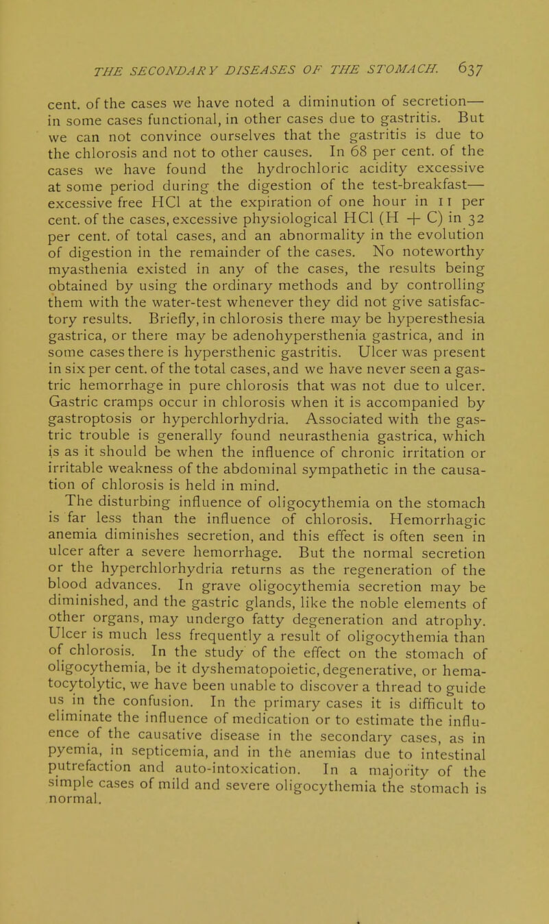 cent, of the cases we have noted a diminution of secretion— in some cases functional, in other cases due to gastritis. But we can not convince ourselves that the gastritis is due to the chlorosis and not to other causes. In 68 per cent, of the cases we have found the hydrochloric acidity excessive at some period during the digestion of the test-breakfast— excessive free HCl at the expiration of one hour in 11 per cent, of the cases, excessive physiological HCl (H + C) in 32 per cent, of total cases, and an abnormality in the evolution of digestion in the remainder of the cases. No noteworthy myasthenia existed in any of the cases, the results being obtained by using the ordinary methods and by controlling them with the water-test whenever they did not give satisfac- tory results. Briefly, in chlorosis there may be hyperesthesia gastrica, or there may be adenohypersthenia gastrica, and in some cases there is hypersthenic gastritis. Ulcer was present in six per cent, of the total cases, and we have never seen a gas- tric hemorrhage in pure chlorosis that was not due to ulcer. Gastric cramps occur in chlorosis when it is accompanied by gastroptosis or hyperchlorhydria. Associated with the gas- tric trouble is generally found neurasthenia gastrica, which is as it should be when the influence of chronic irritation or irritable weakness of the abdominal sympathetic in the causa- tion of chlorosis is held in mind. The disturbing influence of oligocythemia on the stomach is far less than the influence of chlorosis. Hemorrhagic anemia diminishes secretion, and this effect is often seen in ulcer after a severe hemorrhage. But the normal secretion or the hyperchlorhydria returns as the regeneration of the blood advances. In grave oligocythemia secretion may be diminished, and the gastric glands, like the noble elements of other organs, may undergo fatty degeneration and atrophy. Ulcer is much less frequently a result of oligocythemia than of chlorosis. In the study of the effect on the stomach of oligocythemia, be it dyshematopoietic, degenerative, or hema- tocytolytic, we have been unable to discover a thread to guide us in the confusion. In the primary cases it is difficult to eliminate the influence of medication or to estimate the influ- ence of the causative disease in the secondary cases, as in pyemia, in septicemia, and in the anemias due to intestinal putrefaction and auto-intoxication. In a majority of the simple cases of mild and severe oligocythemia the stomach is normal.