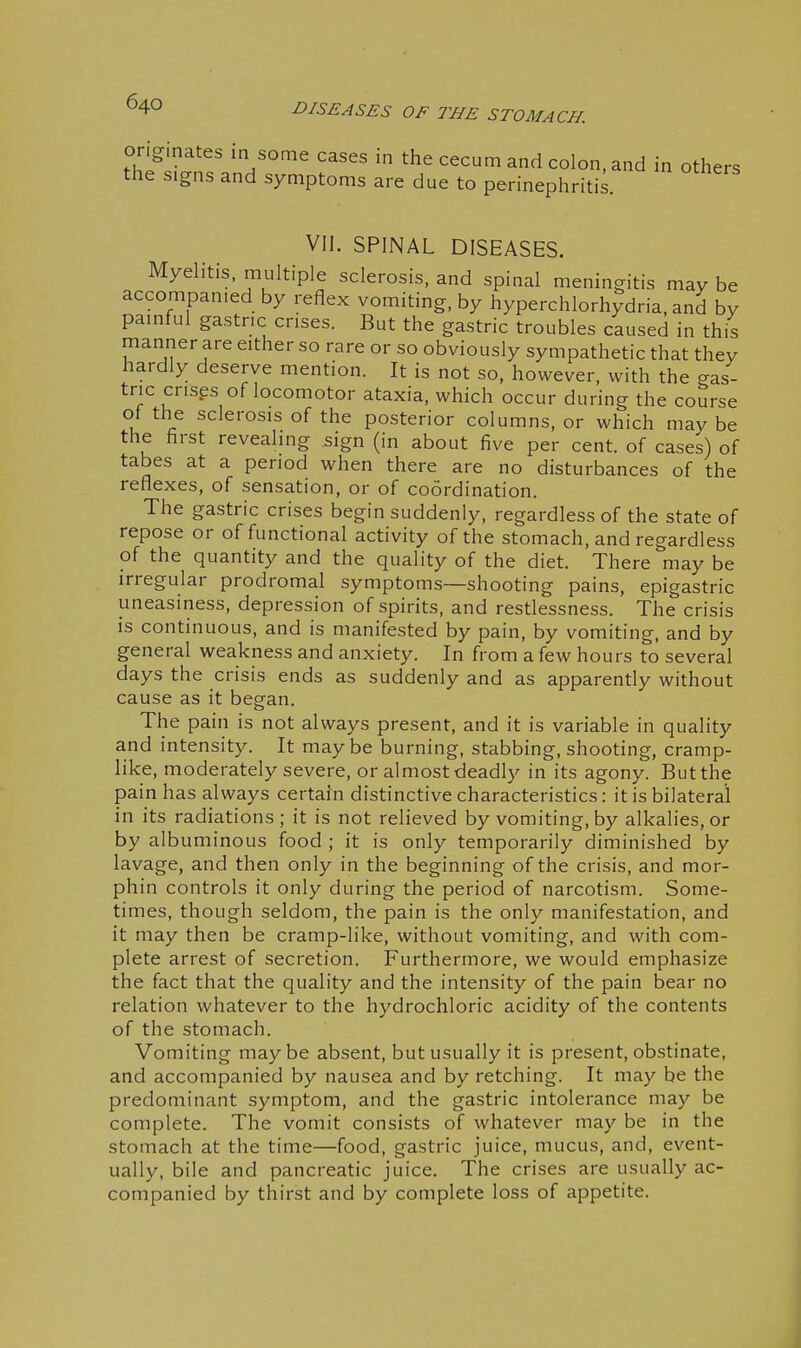 tht^tt'^nr^^ ^ ^'^ ^ in others the signs and symptoms are due to perinephritis. VII. SPINAL DISEASES. Myelitis, multiple sclerosis, and spinal meningitis may be accompanied by reflex vomiting, by hyperchlorhydria, and by painful gastric crises. But the gastric troubles caused in this manner are either so rare or so obviously sympathetic that they hardly deserve mention. It is not so, however, with the gas- tric crises of locomotor ataxia, which occur during the course ot the sclerosis of the posterior columns, or which may be the first revealing sign (in about five per cent, of cases) of tabes at a period when there are no disturbances of the reflexes, of sensation, or of coordination. The gastric crises begin suddenly, regardless of the state of repose or of functional activity of the stomach, and regardless of the quantity and the quality of the diet. There may be irregular prodromal symptoms—shooting pains, epigastric uneasiness, depression of spirits, and restlessness. The crisis is continuous, and is manifested by pain, by vomiting, and by general weakness and anxiety. In from a few hours to several days the crisis ends as suddenly and as apparently without cause as it began. The pain is not always present, and it is variable in quality and intensity. It may be burning, stabbing, shooting, cramp- like, moderately severe, or almost deadly in its agony. But the pain has always certain distinctive characteristics: it is bilateral in its radiations; it is not relieved by vomiting, by alkalies, or by albuminous food ; it is only temporarily diminished by lavage, and then only in the beginning of the crisis, and mor- phin controls it only during the period of narcotism. Some- times, though seldom, the pain is the only manifestation, and it may then be cramp-like, without vomiting, and with com- plete arrest of secretion. Furthermore, we would emphasize the fact that the quality and the intensity of the pain bear no relation whatever to the hydrochloric acidity of the contents of the stomach. Vomiting maybe absent, but usually it is present, obstinate, and accompanied by nausea and by retching. It may be the predominant symptom, and the gastric intolerance may be complete. The vomit consists of whatever may be in the stomach at the time—food, gastric juice, mucus, and, event- ually, bile and pancreatic juice. The crises are usually ac- companied by thirst and by complete loss of appetite.