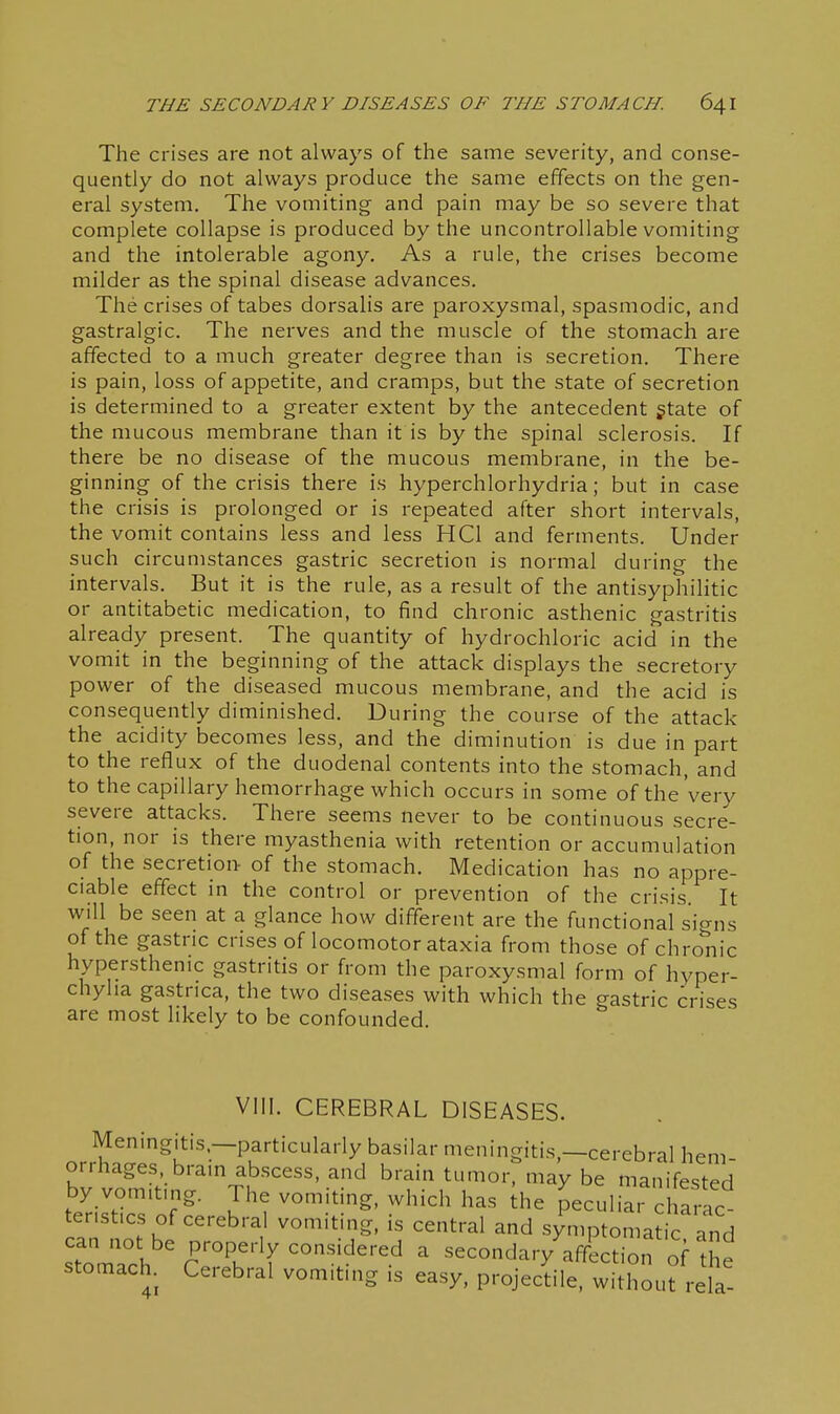 The crises are not always of the same severity, and conse- quently do not always produce the same effects on the gen- eral system. The vomiting and pain may be so severe that complete collapse is produced by the uncontrollable vomiting and the intolerable agony. As a rule, the crises become milder as the spinal disease advances. The crises of tabes dorsalis are paroxysmal, spasmodic, and gastralgic. The nerves and the muscle of the stomach are affected to a much greater degree than is secretion. There is pain, loss of appetite, and cramps, but the state of secretion is determined to a greater extent by the antecedent gtate of the mucous membrane than it is by the spinal sclerosis. If there be no disease of the mucous membrane, in the be- ginning of the crisis there is hyperchlorhydria; but in case the crisis is prolonged or is repeated after short intervals, the vomit contains less and less HCl and ferments. Under such circumstances gastric secretion is normal during the intervals. But it is the rule, as a result of the antisyphilitic or antitabetic medication, to find chronic asthenic gastritis already present. The quantity of hydrochloric acid in the vomit in the beginning of the attack displays the secretory power of the diseased mucous membrane, and the acid is consequently diminished. During the course of the attack the acidity becomes less, and the diminution is due in part to the reflux of the duodenal contents into the stomach, and to thecapillary hemorrhage which occurs in some of the very severe attacks. There seems never to be continuous secre- tion, nor is there myasthenia with retention or accumulation of the secretion of the stomach. Medication has no appre- ciable effect in the control or prevention of the crisis. It will be seen at a glance how different are the functional sicrns of the gastric crises of locomotor ataxia from those of chronic hypersthenic gastritis or from the paroxysmal form of hyper- chyha gastnca, the two diseases with which the gastric crises are most likely to be confounded. VIII. CEREBRAL DISEASES. Meningitis.—particularly basilar meningitis,—cerebral hem- orrhages brain abscess, and brain tumor, may be manifested by vomiting. The vomiting, which has Ihe peculiai cl arac terist.cs of cerebral vomiting, is central and symptomat c and can not be properly considered a secondary affection of ^he stomach Cerebral vomiting is easy, projecdle. w hout re a-