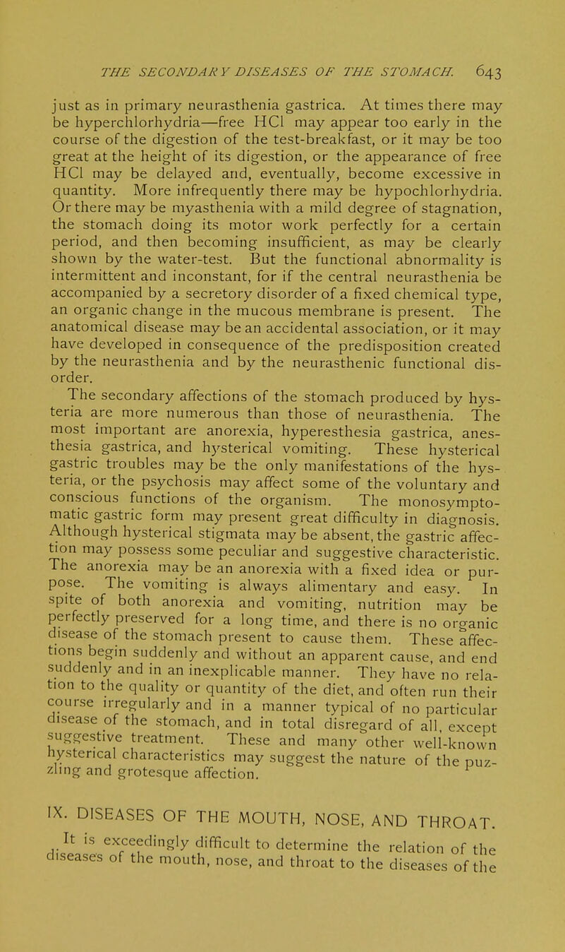 just as in primary neurasthenia gastrica. At times there may be hyperchlorhydria—free HCl may appear too early in the course of the digestion of the test-breakfast, or it may be too great at the height of its digestion, or the appearance of free HCl may be delayed and, eventually, become excessive in quantity. More infrequently there may be hypochlorhydria. Or there may be myasthenia with a mild degree of stagnation, the stomach doing its motor work perfectly for a certain period, and then becoming insufficient, as may be clearly shown by the water-test. But the functional abnormality is intermittent and inconstant, for if the central neurasthenia be accompanied by a secretory disorder of a fixed chemical type, an organic change in the mucous membrane is present. The anatomical disease may bean accidental association, or it may have developed in consequence of the predisposition created by the neurasthenia and by the neurasthenic functional dis- order. The secondary affections of the stomach produced by hys- teria are more numerous than those of neurasthenia.' The most important are anorexia, hyperesthesia gastrica, anes- thesia gastrica, and hysterical vomiting. These hysterical gastric troubles may be the only manifestations of the hys- teria, or the psychosis may affect some of the voluntary and conscious functions of the organism. The monosympto- matic gastric form may present great difficulty in diagnosis. Although hysterical stigmata may be absent, the gastric affec- tion may possess some peculiar and suggestive characteristic. The anorexia may be an anorexia with a fixed idea or pur- pose. The vomiting is always alimentary and easy. In spite of both anorexia and vomiting, nutrition may be perfectly preserved for a long time, and there is no organic disease of the stomach present to cause them. These affec- tions begin suddenly and without an apparent cause, and end suddenly and in an inexplicable manner. They have no rela- tion to the quality or quantity of the diet, and often run their course irregularly and in a manner typical of no particular disease of the stomach, and in total disregard of all except suggestive treatment. These and many other well-known hysterical characteristics may suggest the nature of the puz- zling and grotesque affection. IX. DISEASES OF THE MOUTH, NOSE, AND THROAT. It is exceedingly difficult to determine the relation of the diseases of the mouth, nose, and throat to the diseases of the